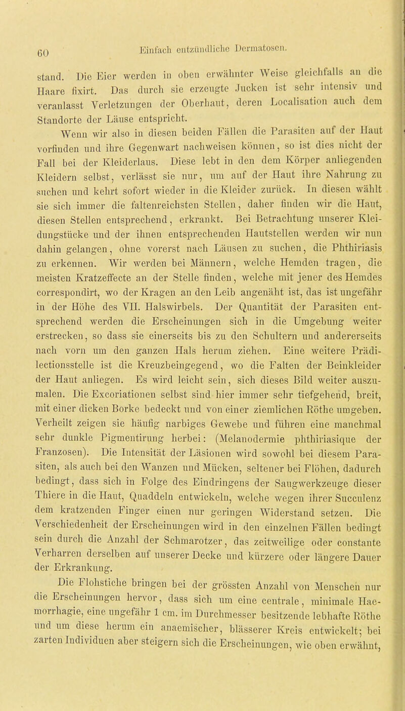 stand. Die Bier werden in oben erwähnter Weise gleichfalls an die Haare tixirt. Das durch sie erzengte Jucken ist sehr intensiv und veranlasst Verletzungen der Oberhaut, deren Legalisation auch dem Standorte der Läuse entspricht. Wenn wir also in diesen beiden Fällen die Parasiten auf der Haut vorfinden und ihre Gegenwart nachweisen können, so ist dies nicht der Fall bei der Kleiderlaus. Diese lebt in den dem Körper anliegenden Kleidern selbst, verlässt sie nur, um auf der Plaut ihre Nahrung zu suchen und kehrt sofort wieder in die Kleider zurück. In diesen wählt sie sich immer die faltenreichsten Stellen, daher finden wir die Haut, diesen Stellen entsprechend, erkrankt. Bei Betrachtung unserer Klei- dungstücke und der ihnen entsprechenden Hautstellen werden wir nun dahin gelangen, ohne vorerst nach Läusen zu suchen, die Phthiriasis zu erkennen. Wir werden bei Männern, welche Hemden tragen, die meisten Kratzeffecte an der Stelle finden, welche mit jener des Hemdes correspondirt, wo der Kragen an den Leib angenäht ist, das ist ungefähr in der Höhe des VII. Halswirbels. Der Quantität der Parasiten ent- sprechend werden die Erscheinungen sich in die Umgebung weiter erstrecken, so dass sie einerseits bis zu den Schultern und andererseits nach vorn um den ganzen Hals herum ziehen. Eine weitere Prädi- lectionsstelle ist die Kreuzbeingegend, wo die Falten der Beinkleider der Haut anliegen. Es wird leicht sein, sich dieses Bild weiter auszu- malen. Die Excoriationen selbst sind hier immer sehr tiefgehend, breit, mit einer dicken Borke bedeckt und von einer ziemlichen Rothe umgeben. Verheilt zeigen sie häufig narbiges Gewebe und führen eine manchmal sehr dunkle Pigmentirung herbei: (Melanodermie phthiriasique der Franzosen). Die Intensität der Läsionen wird sowohl bei diesem Para- siten, als auch bei den Wanzen und Mücken, seltener bei Flöhen, dadurch bedingt, dass sich in Folge des Eindringens der Saugwerkzeuge dieser Thiere in die Haut, Quaddeln entwickeln, welche wegen ihrer Succulenz dem kratzenden Finger einen nur geringen Widerstand setzen. Die Verschiedenheit der Erscheinungen wird in den einzelnen Fällen bedingt sein durch die Anzahl der Schmarotzer, das zeitweilige oder constante Verharren derselben auf unserer Decke und kürzere oder längere Dauer der Erkrankung. Die Flohstiche bringen bei der grössten Anzahl von Menschen nur die Erscheinungen hervor, dass sich um eine centrale, minimale Hae- morrhagie, eine ungefähr 1 cm. im Durchmesser besitzende lebhafte Rothe und um diese herum ein anaemischer, blässerer Kreis entwickelt; bei zarten Individuen aber steigern sich die Erscheinungen, wie oben erwähnt,