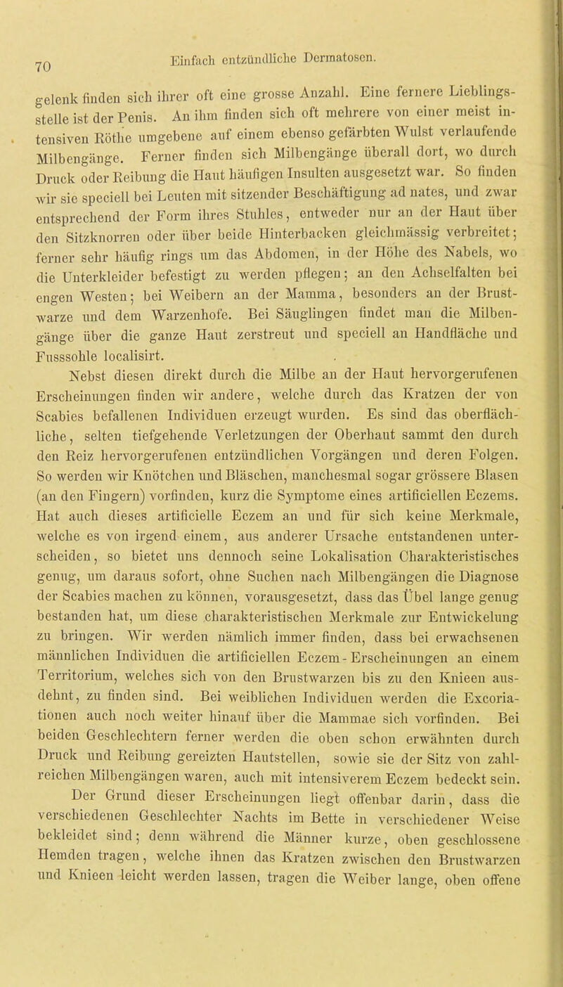 gelenk finden sich ihrer oft eine grosse Anzahl. Eine fernere Lieblings- stelle ist der Penis. An ihm finden sich oft mehrere von einer meist in- tensiven Rothe umgebene auf einem ebenso gefärbten Wulst verlaufende Milbengänge. Ferner finden sich Milbengänge überall dort, wo durch Druck oder Reibung die Haut häufigen Insulten ausgesetzt war. So finden wir sie speciell bei Leuten mit sitzender Beschäftigung ad nates, und zwar entsprechend der Form ihres Stuhles, entweder nur an der Haut über den Sitzknorren oder über beide Hinterbacken gleichmässig verbreitet; ferner sehr häufig rings um das Abdomen, in der Höhe des Nabels, wo die Unterkleider befestigt zu werden pflegen; an den Achselfalten bei engen Westen; bei Weibern an der Mamma, besonders an der Brust- warze und dem Warzenhofe. Bei Säuglingen findet man die Milben- gänge über die ganze Haut zerstreut und speciell an Handfläche und Fusssohle localisirt. Nebst diesen direkt durch die Milbe an der Haut hervorgerufenen Erscheinungen finden wir andere, welche durch das Kratzen der von Scabies befallenen Individuen erzeugt wurden. Es sind das oberfläch- liche, selten tiefgehende Verletzungen der Oberhaut sammt den durch den Reiz hervorgerufenen entzündlichen Vorgängen und deren Folgen. So werden wir Knötchen und Bläschen, manchesmal sogar grössere Blasen (an den Fingern) vorfinden, kurz die Symptome eines artificiellen Eczeras. Hat auch dieses artificielle Eczem an und für sich keine Merkmale, welche es von irgend einem, aus anderer Ursache entstandenen unter- scheiden, so bietet uns dennoch seine Lokalisation Charakteristisches genug, um daraus sofort, ohne Suchen nach Milbengängen die Diagnose der Scabies machen zu können, vorausgesetzt, dass das Übel lange genug bestanden hat, um diese charakteristischen Merkmale zur Entwickelung zu bringen. Wir werden nämlich immer finden, dass bei erwachsenen männlichen Individuen die artificiellen Eczem-Erscheinungen au einem Territorium, welches sich von den Brustwarzen bis zu den Knieen aus- dehnt, zu finden sind. Bei weiblichen Individuen werden die Excoria- tionen auch noch weiter hinauf über die Mammae sich vorfinden. Bei beiden Geschlechtern ferner werden die oben schon erwähnten durch Druck und Reibung gereizten Hautstellen, sowie sie der Sitz von zahl- reichen Milbengängen waren, auch mit intensiverem Eczem bedeckt sein. Der Grund dieser Erscheinungen liegt offenbar darin, dass die verschiedenen Geschlechter Nachts im Bette in verschiedener Weise bekleidet sind; denn während die Männer kurze, oben geschlossene Hemden tragen, welche ihnen das Kratzen zwischen den Brustwarzen und Knieen leicht werden lassen, tragen die Weiber lange, oben offene