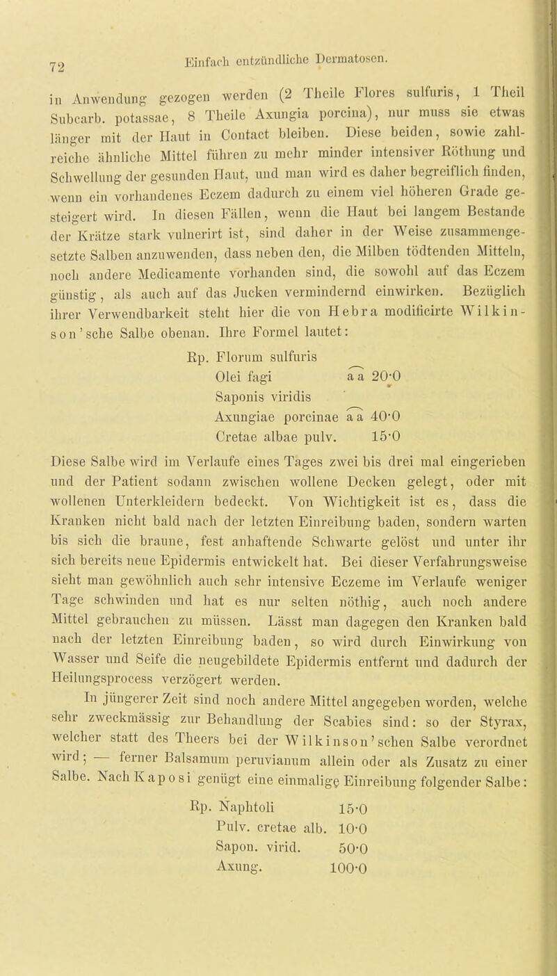 in Anwendung gezogen werden (2 Theile Flores sulfuris, 1 Theil Subcarb. potassae, 8 Theile Axungia porcina), nur muss sie etwas länger mit der Haut in Contact bleiben. Diese beiden, sowie zahl- reiche ähnliche Mittel führen zu mehr minder intensiver Röthung und Schwellung der gesunden Haut, und man wird es daher begreiflich finden, wenn ein vorhandenes Eczem dadurch zu einem viel höheren Grade ge- steigert wird. In diesen Fällen, wenn die Haut bei langem Bestände der Krätze stark vulnerirt ist, sind daher in der Weise zusammenge- setzte Salben anzuwenden, dass neben den, die Milben tödtenden Mitteln, noch andere Medicamente vorhanden sind, die sowohl auf das Eczem günstig, als auch auf das Jucken vermindernd einwirken. Bezüglich ihrer Verwendbarkeit steht hier die von Hebra modificirte Wilkin- son'sche Salbe obenan. Ihre Formel lautet: Kp. Florum sulfuris Olei fagi a a 20jO Saponis viridis Axungiae porcinae a a 40*0 Cretae albae pulv. 15-0 Diese Salbe wird im Verlaufe eines Tages zwei bis drei mal eingerieben und der Patient sodann zwischen wollene Decken gelegt, oder mit wollenen Unterkleidern bedeckt. Von Wichtigkeit ist es, dass die Kranken nicht bald nach der letzten Einreibung baden, sondern warten bis sich die braune, fest anhaftende Schwarte gelöst und unter ihr sich bereits neue Epidermis entwickelt hat. Bei dieser Verfahrungsweise sieht man gewöhnlich auch sehr intensive Eczeme im Verlaufe weniger Tage schwinden und hat es nur selten nöthig, auch noch andere Mittel gebrauchen zu müssen. Lässt man dagegen den Kranken bald nach der letzten Einreibung baden, so wird durch Einwirkung von Wasser und Seife die neugebildete Epidermis entfernt und dadurch der lleilungsprocess verzögert werden. In jüngerer Zeit sind noch andere Mittel angegeben worden, welche sehr zweckmässig zur Behandlung der Scabies sind: so der Styrax, welcher statt des Theers bei der Wilkinson'sehen Salbe verordnet wird ; — ferner Balsamum peruvianum allein oder als Zusatz zu einer Salbe. Nach Kaposi genügt eine einmalige Einreibung folgender Salbe: Rp. Naphtoli 15-0 Pulv. cretae alb. 10-0 Sapon. virid. 500 Axung. 100-0