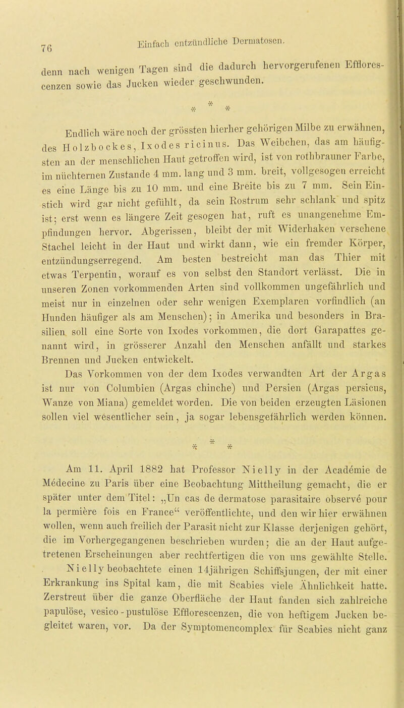 denn nach wenigen Tagen sind die dadurch hervorgerufenen Efflores- cenzen sowie das Jucken wieder geschwunden. Endlich wäre noch der grössten hierher gehörigen Milbe zu erwähnen, des Holzbockes, Ixodes ricinus. Das Weibchen, das am häufig- sten an der menschlichen Haut getroffen wird, ist von rothbrauner Farbe, im nüchternen Zustande 4 mm. lang und 3 mm. breit, vollgesogen erreicht es eine Länge bis zu 10 mm. und eine Breite bis zu 7 mm. Sein Ein- stich wird gar nicht gefühlt, da sein Rostrum sehr schlank und spitz ist; erst wenn es längere Zeit gesogen hat, ruft es unangenehme Em- pfindungen hervor. Abgerissen, bleibt der mit Widerhaken versehene Stachel leicht in der Haut und wirkt dann, wie ein fremder Körper, entzündungserregend. Am besten bestreicht man das Thier mit etwas Terpentin, worauf es von selbst den Standort verlässt. Die in unseren Zonen vorkommenden Arten sind vollkommen ungefährlich und meist nur in einzelnen oder sehr wenigen Exemplaren vorfindlich (an Hunden häufiger als am Menschen); in Amerika und besonders in Bra- silien soll eine Sorte von Ixodes vorkommen, die dort Garapattes ge- nannt wird, in grösserer Anzahl den Menschen anfällt und starkes Brennen und Jucken entwickelt. Das Vorkommen von der dem Ixodes verwandten Art der Ar gas ist nur von Columbien (Argas chinche) und Persien (Argas persicus, Wanze von Miana) gemeldet worden. Die von beiden erzeugten Läsionen sollen viel wesentlicher sein, ja sogar lebensgefährlich werden können. Am 11. April 1882 hat Professor Nielly in der Academie de Medecine zu Paris über eine Beobachtung Mittheilung gemacht, die er später unter dem Titel: „Un cas de dermatose parasitaire observe pour la permiere fois en France veröffentlichte, und den wir hier erwähnen wollen, wenn auch freilich der Parasit nicht zur Klasse derjenigen gehört, die im Vorhergegangenen beschrieben wurden; die an der Haut aufge- tretenen Erscheinungen aber rechtfertigen die von uns gewählte Stelle. Nielly beobachtete einen 14jährigen Schiffsjungen, der mit einer Erkrankung ins Spital kam, die mit Scabies viele Ähnlichkeit hatte. Zerstreut über die ganze Oberfläche der Haut fanden sich zahlreiche papulöse, vesico-pustulöse Efflorescenzen, die von heftigem Jucken be- gleitet waren, vor. Da der Symptomencomplex für Scabies nicht ganz