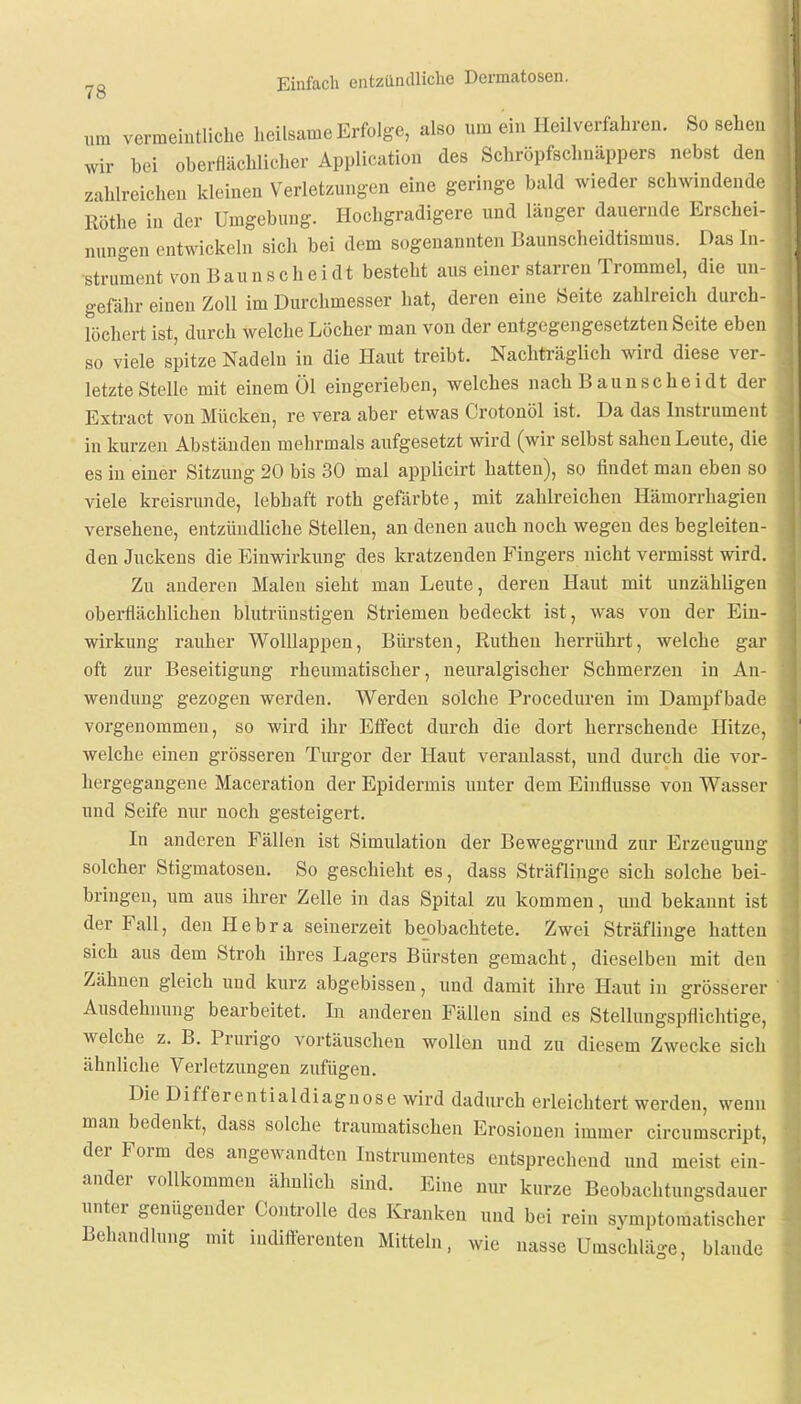 um vermeintliche heilsame Erfolge, also um ein Heilverfahren. So sehen wir bei oberflächlicher Application des Schröpfschnäppers nebst den zahlreichen kleinen Verletzungen eine geringe bald wieder schwindende Rothe in der Umgebung. Hochgradigere und länger dauernde Erschei- nungen entwickeln sich bei dem sogenannten Baunscheidtismus. Das In- strument von Baunscheidt besteht aus einer starren Trommel, die un- gefähr einen Zoll im Durchmesser hat, deren eine Seite zahlreich durch- löchert ist, durch welche Löcher man von der entgegengesetzten Seite eben so viele spitze Nadeln in die Haut treibt. Nachträglich wird diese ver- letzte Stelle mit einem Öl eingerieben, welches nach Baunscheidt der Extract von Mücken, re vera aber etwas Crotonöl ist. Da das Instrument in kurzen Abständen mehrmals aufgesetzt wird (wir selbst sahen Leute, die es in einer Sitzung 20 bis 30 mal applicirt hatten), so findet man eben so viele kreisrunde, lebhaft roth gefärbte, mit zahlreichen Hämorrhagien versehene, entzündliche Stellen, an denen auch noch wegen des begleiten- den Juckens die Einwirkung des kratzenden Fingers nicht vermisst wird. Zu anderen Malen sieht man Leute, deren Haut mit unzähligen oberflächlichen blutrünstigen Striemen bedeckt ist, was von der Ein- wirkung rauher Wolllappen, Bürsten, Rutheu herrührt, welche gar oft zur Beseitigung rheumatischer, neuralgischer Schmerzen in An- wendung gezogen werden. Werden solche Proceduren im Dampf bade vorgenommen, so wird ihr Effect durch die dort herrschende Hitze, welche einen grösseren Turgor der Haut veranlasst, und durch die vor- hergegangene Maceration der Epidermis unter dem Einflüsse von Wasser und Seife nur noch gesteigert. In anderen Fällen ist Simulation der Beweggrund zur Erzeugung solcher Stigmatosen. So geschieht es, dass Sträflinge sich solche bei- bringen, um aus ihrer Zelle in das Spital zu kommen, und bekannt ist der Fall, den Bebra seinerzeit beobachtete. Zwei Sträflinge hatten sich aus dem Stroh ihres Lagers Bürsten gemacht, dieselben mit den Zähnen gleich und kurz abgebissen, und damit ihre Haut in grösserer Ausdehnung bearbeitet. In anderen Fällen sind es Stellungspflichtige, welche z. B. Prurigo vortäuschen wollen und zu diesem Zwecke sicli ähnliche Verletzungen zufügen. Die Differentialdiagnose wird dadurch erleichtert werden, wenn man bedenkt, dass solche traumatischen Erosionen immer circumscript, der Form des angewandten Instrumentes entsprechend und meist ein- ander vollkommen ähnlich sind. Eine nur kurze Beobachtungsdauer unter genügender Controlle des Kranken und bei rein symptomatischer Behandlung mit indifferenten Mitteln, wie nasse Umschläge, blande