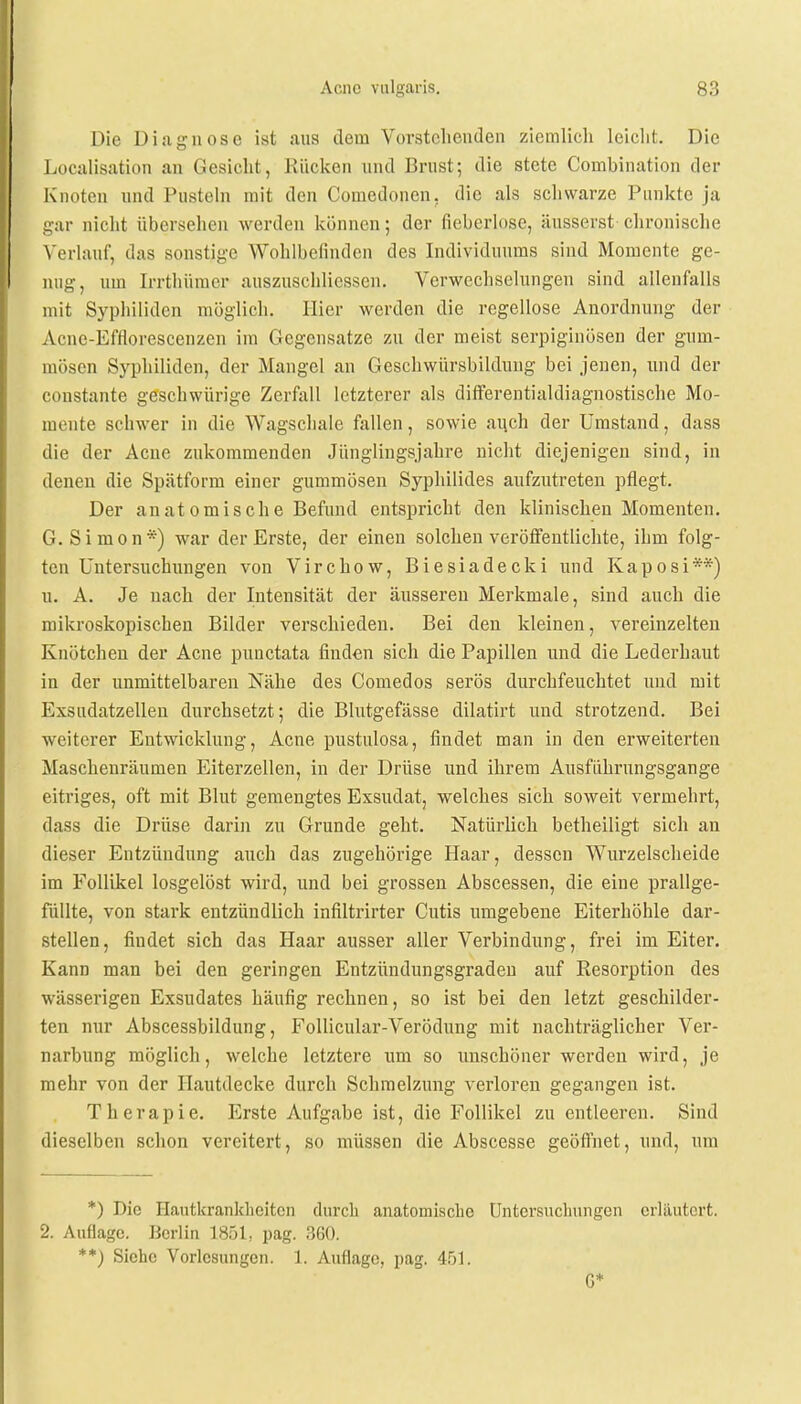 Die Diagnose ist aus dem Vorstehenden ziemlich leicht. Die Localisation an Gesicht, Rücken und Brust; die stete Combination der Knoten und Pusteln mit den Comedonen. die als schwarze Punkte ja gar nicht übersehen werden können; der fieberlose, äusserst chronische Verlauf, das sonstige Wohlbefinden des Individuums sind Momente ge- nug, um Irrthümcr auszuschlicssen. Verwechselungen sind allenfalls mit Syphiliden möglich. Hier werden die regellose Anordnung der Acnc-Efflorescenzen im Gegensätze zu der meist serpiginösen der gum- mösen Syphiliden, der Mangel an Geschwürsbildung bei jenen, und der constante geschwürige Zerfall letzterer als differentialdiagnostische Mo- mente schwer in die Wagschale fallen, sowie auch der Umstand, dass die der Acne zukommenden Jünglingsjahre nicht diejenigen sind, in denen die Spätform einer gummösen Syphilides aufzutreten pflegt. Der anatomische Befund entspricht den klinischen Momenten. G.Simon*) war der Erste, der einen solchen veröffentlichte, ihm folg- ten Untersuchungen von Virchow, Biesiadecki und Kaposi**) u. A. Je nach der Intensität der äusseren Merkmale, sind auch die mikroskopischen Bilder verschieden. Bei den kleinen, vereinzelten Knötchen der Acne punctata finden sicli die Papillen und die Lederhaut in der unmittelbaren Nähe des Comedos serös durchfeuchtet und mit Exsudatzellen durchsetzt; die Blutgefässe dilatirt und strotzend. Bei weiterer Entwicklung, Acne pustulosa, findet man in den erweiterten Maschenräumen Eiterzellen, in der Drüse und ihrem Ausführungsgange eitriges, oft mit Blut gemengtes Exsudat, welches sich soweit vermehrt, dass die Drüse darin zu Grunde geht. Natürlich betheiligt sich an dieser Entzündung auch das zugehörige Haar, dessen Wurzelscheide im Follikel losgelöst wird, und bei grossen Abscessen, die eine prallge- füllte, von stark entzündlich infiltrirter Cutis umgebene Eiterhöhle dar- stellen, fiudet sich das Haar ausser aller Verbindung, frei im Eiter. Kann man bei den geringen Entzündungsgraden auf Resorption des wässerigen Exsudates häufig rechnen, so ist bei den letzt geschilder- ten nur Abscessbildung, Follicular-Verödung mit nachträglicher Ver- narbung möglich, welche letztere um so unschöner werden wird, je mehr von der Hautdecke durch Schmelzung verloren gegangen ist. Therapie. Erste Aufgabe ist, die Follikel zu entleeren. Sind dieselben schon vereitert, so müssen die Abscesse geöffnet, und, um *) Die Hautkrankheiten durch anatomische Untersuchungen erläutert. 2. Auflage. Berlin 1851, pag. 360. **) Siehe Vorlesungen. 1. Auflage, pag. 451. G*