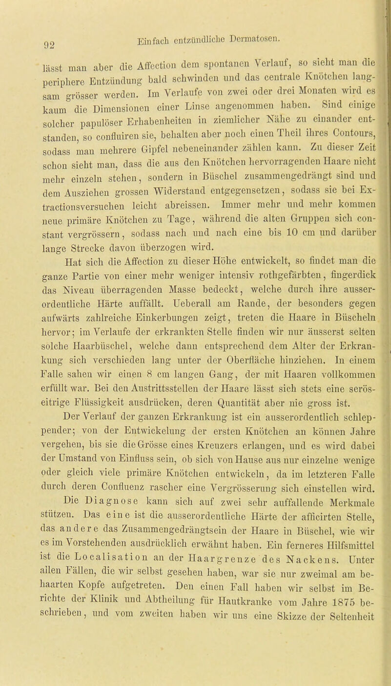 lässt man aber die Affection dem spontanen Verlauf, so sieht man die periphere Entzündung bald schwinden und das centrale Knötchen lang- sam grösser werden. Im Verlaufe von zwei oder drei Monaten wird es kaum die Dimensionen einer Linse angenommen haben. Sind einige solcher papulöser Erhabenheiten in ziemlicher Nähe zu einander ent- standen, so confluiren sie, behalten aber noch einen Theil ihres Contours, sodass man mehrere Gipfel nebeneinander zählen kann. Zu dieser Zeit schon sieht man, dass die aus den Knötchen hervorragenden Haare nicht mehr einzeln stehen, sondern in Büschel zusammengedrängt sind und dem Ausziehen grossen Widerstand entgegensetzen, sodass sie bei Ex- tractionsversuchen leicht abreissen. Immer mehr und mehr kommen neue primäre Knötchen zu Tage, während die alten Gruppen sich con- stant vergrössern, sodass nach und nach eine bis 10 cm und darüber lange Strecke davon überzogen wird. Hat sich die Affection zu dieser Höhe entwickelt, so findet man die ganze Partie von einer mehr weniger intensiv rothgefärbten, fingerdick das Niveau überragenden Masse bedeckt, welche durch ihre ausser- ordentliche Härte auffällt. Ueberall am Rande, der besonders gegen aufwärts zahlreiche Einkerbungen zeigt, treten die Haare in Büscheln hervor; im Verlaufe der erkrankten Stelle finden wir nur äusserst selten solche Haarbüschel, welche dann entsprechend dem Alter der Erkran- kung sich verschieden lang unter der Oberfläche hinziehen. In einem Falle sahen wir einen 8 cm langen Gang, der mit Haaren vollkommen erfüllt war. Bei den Austrittsstellen der Haare lässt sich stets eine serös- eitrige Flüssigkeit ausdrücken, deren Quantität aber nie gross ist. Der Verlauf der ganzen Erkrankung ist ein ausserordentlich schlep- pender; von der Entwickelung der ersten Knötchen au können Jahre vergehen, bis sie die Grösse eines Kreuzers erlangen, und es wird dabei der Umstand von Einfluss sein, ob sich von Hause aus nur einzelne wenige oder gleich viele primäre Knötchen entwickeln, da im letzteren Falle durch deren Confluenz rascher eine Vergrösserung sich einstellen wird. Die Diagnose kann sich auf zwei sehr auffallende Merkmale stützeu. Das eine ist die ausserordentliche Härte der afficirten Stelle, das andere das Zusammengedrängtsein der Haare in Büschel, wie wir es im Vorstehenden ausdrücklich erwähnt haben. Ein ferneres Hilfsmittel ist die Localisation an der Haargrenze des Nackens. Unter allen Fällen, die wir selbst gesehen haben, war sie nur zweimal am be- haarten Kopfe aufgetreten. Den einen Fall haben wir selbst im Be- richte der Klinik und Abtheilung für Hautkranke vom Jahre 1875 be- schrieben , und vom zweiten haben wir uns eine Skizze der Seltenheit