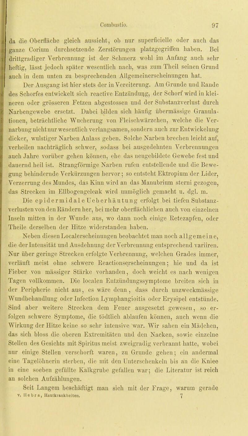 da die Oberfläche gleich aussieht, oh nur superficielle oder auch das ganze Coriura durchsetzende Zerstörungen platzgegriffen haben. Bei drittgradiger Verbrennung ist der Schmerz wohl im Anfang auch sehr heftig, lässt jedoch später wesentlich nach, \v;is zum Theil seinen Grund lach in dem unten zu besprechenden Allgemeinerscheinungen hat. Der Ausgang ist hier stets der in Vereiterung. Am Grunde und Rande des Schorfes entwickelt sich reactive Entzündung, der Schorf wird in klei- neren oder grösseren Fetzen abgestossen und der Substanzverlust durch Narbengewebe ersetzt. Dabei bilden sich häufig übermässige Granula- tionen, beträchtliche Wucherung von Fleischwärzcheu, welche die Ver- narbung nicht nur wesentlich verlangsamen, sondern auch zur Entwickelung dicker, wulstiger Narben Anlass geben. Solche Narben brechen leicht auf, verheilen nachträglich schwer, sodass bei ausgedehnten Verbrennungen auch Jahre vorüber gehen können, ehe das neugebildete Gewebe fest und dauernd heil ist. Strangförmige Narben rufen entstellende uud die Bewe- gung behindernde Verkürzungen hervor; so entsteht Ektropium der Lider, Verzerrung des Mundes, das Kiun wird an das Manubrium sterni gezogen, das Strecken im Ellbogengelenk wird unmöglich gemacht u. dgl. m. Die epidermidaleUeberhäutung erfolgt bei tiefen Substanz- verlusten von den Rändern her, bei mehr oberflächlichen auch von einzelnen Inseln mitten in der Wunde aus, wo dann noch einige Retezapfen, oder Theile derselben der Hitze widerstanden haben. Neben diesenLocalerscheinuugen beobachtet man uoch allgemeine, die der Intensität und Ausdehnung der Verbrennung entsprechend variiren. Nur über geringe Strecken erfolgte Verbrennuug, welchen Grades immer, verläuft meist ohne schwere Reactionserscheinungen; hie und da ist Fieber von mässiger Stärke vorhanden, doch weicht es nach wenigen Tagen vollkommen. Die localen Entzündungssymptome breiten sich in der Peripherie nicht aus, es wäre denn , dass durch unzweckmässige Wundbehandlung oder Infection Lymphangioitis oder Erysipel entstünde. Sind aber weitere Strecken dem Feuer ausgesetzt gewesen, so er- folgen schwere Symptome, die tödtlich ablaufen können, auch wenn die Wirkung der Hitze keine so sehr intensive war. Wir sahen ein Mädchen, das sich bloss die oberen Extremitäten und den Nacken, sowie einzelne Stellen des Gesichts mit Spiritus meist zweigradig verbrannt hatte, wobei nur einige Stellen verschorft waren, zu Grunde gehen; ein andermal eine Tagelöhnerin sterben, die mit den Unterschenkeln bis an die Kniee in eine soeben gefüllte Kalkgrube gefallen war; die Literatur ist reich an solchen Aufzählungen. Seit Langem beschäftigt man sich mit der Frage, warum gerade v, llebra, Hautkrankheiten, 7