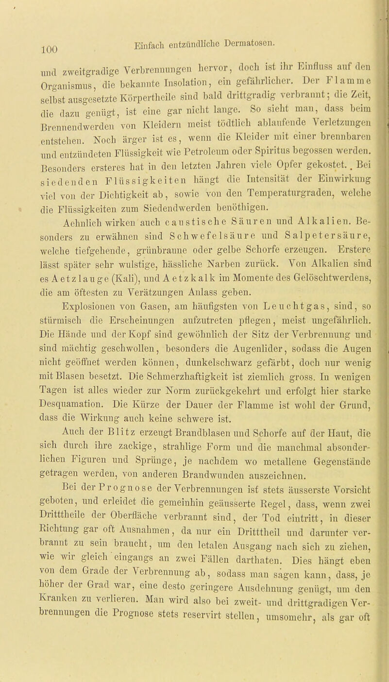 und zweitgradige Verbrennungen hervor, doch ist ihr Binflnss auf den Organismus, die bekannte Insolation, ein gefährlicher. Der Flamme selbst ausgesetzte Körperteile sind bald drittgradig verbrannt; die Zeit, die dazu genügt, ist eine gar nicht lange. So sieht man, dass beim Brennendwerden von Kleidern meist tödtlich ablaufende Verletzungen entstehen. Noch ärger ist es, wenn die Kleider mit einer brennbaren und entzündeten Flüssigkeit Wie Petroleum oder Spiritus begossen werden. Besonders ersteres bat in den letzten Jahren viele Opfer gekostet.. Bei siedenden Flüssigkeiten hängt die Intensität der Einwirkung viel von der Dichtigkeit ab, sowie von den Temperaturgraden, welche die Flüssigkeiten zum Siedendwerden benöthigen. Aehnlich wirken auch caustische Säuren und Alkalien. Be- sonders zu erwähnen sind Schwefelsäure und Salpetersäure, welche tiefgehende, grünbraune oder gelbe Schorfe erzeugen. Erstere lässt später sehr wulstige, hässliche Narben zurück. Von Alkalien sind es Aetz lauge (Kali), und A etzkalk im Momente des Gelöschtwerdens, die am öftesten zu Verätzungen Anlass geben. Explosionen von Gasen, am häufigsten von Leuchtgas, sind, so stürmisch die Erscheinungen aufzutreten pflegen, meist ungefährlich. Die Hände und der Kopf sind gewöhnlich der Sitz der Verbrennung und sind mächtig geschwollen, besonders die Augenlider, sodass die Augen nicht geöffnet werden können, dunkelschwarz gefärbt, doch nur wenig mit Blasen besetzt. Die Schmerzhaftigkeit ist ziemlich gross. In wenigen Tagen ist alles wieder zur Norm zurückgekehrt und erfolgt hier starke Desquamation. Die Kürze der Dauer der Flamme ist wohl der Grund, dass die Wirkung auch keine schwere ist. Auch der Blitz erzeugt Brandblasen und Schorfe auf der Haut, die sich durch ihre zackige, strahlige Form und die manchmal absonder- lichen Figuren und Sprünge, je nachdem wo metallene Gegenstände getragen werden, von anderen Brandwunden auszeichnen. Bei der Prognose der Verbrennungen ist stets äusserste Vorsicht geboten, und erleidet die gemeinhin geäusserte Regel, dass, wenn zwei Dritttheile der Oberfläche verbrannt sind, der Tod eintritt, in dieser Richtung gar oft Ausnahmen, da nur ein Dritttheil und daruuter ver- brannt zu sein braucht, um den letalen Ausgang nach sich zu ziehen, wie wir gleich eingangs an zwei Fällen darthaten. Dies hängt eben von dem Grade der Verbrennung ab, sodass man sagen kann, dass, je höher der Grad war, eine desto geringere Ausdehnung genügt, um den Kranken zu verlieren. Man wird also bei zweit- und drittgradigen Ver- brennungen die Prognose stets reservirt stellen, umsomehr, als gar oft