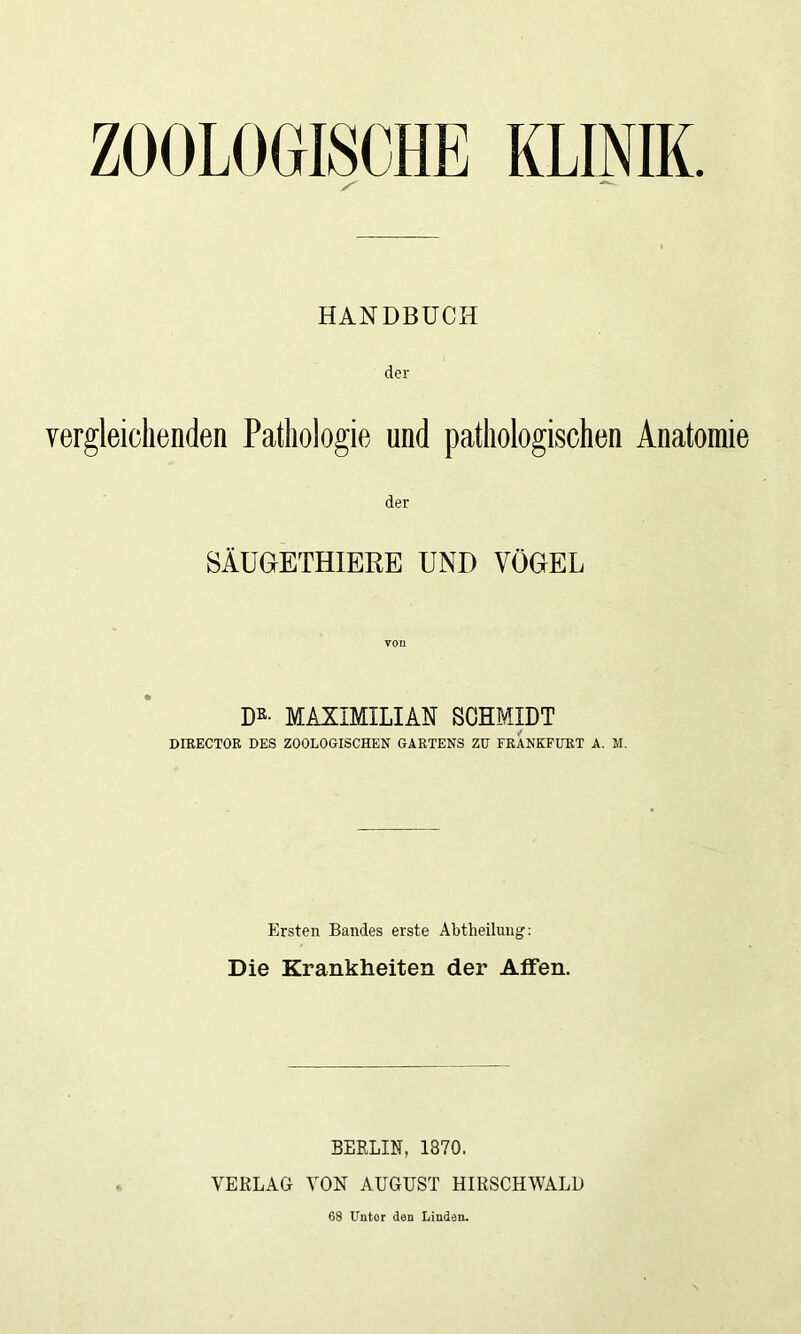 ZOOLOGISCHE KLINIK HANDBUCH der vergleichenden Pathologie und pathologischen Anatomie der SÄUGETHIERE UND VÖGEL Dß- MAXIMILIAN SCHMIDT DIRECTOR DES ZOOLOGISCHEN GARTENS ZU FRANKFURT A. M. Ersten Bandes erste Abtheilung: Die Krankheiten der Affen. BEELIN, 1870. VERLAG VON AUGUST HIRSCHWALD