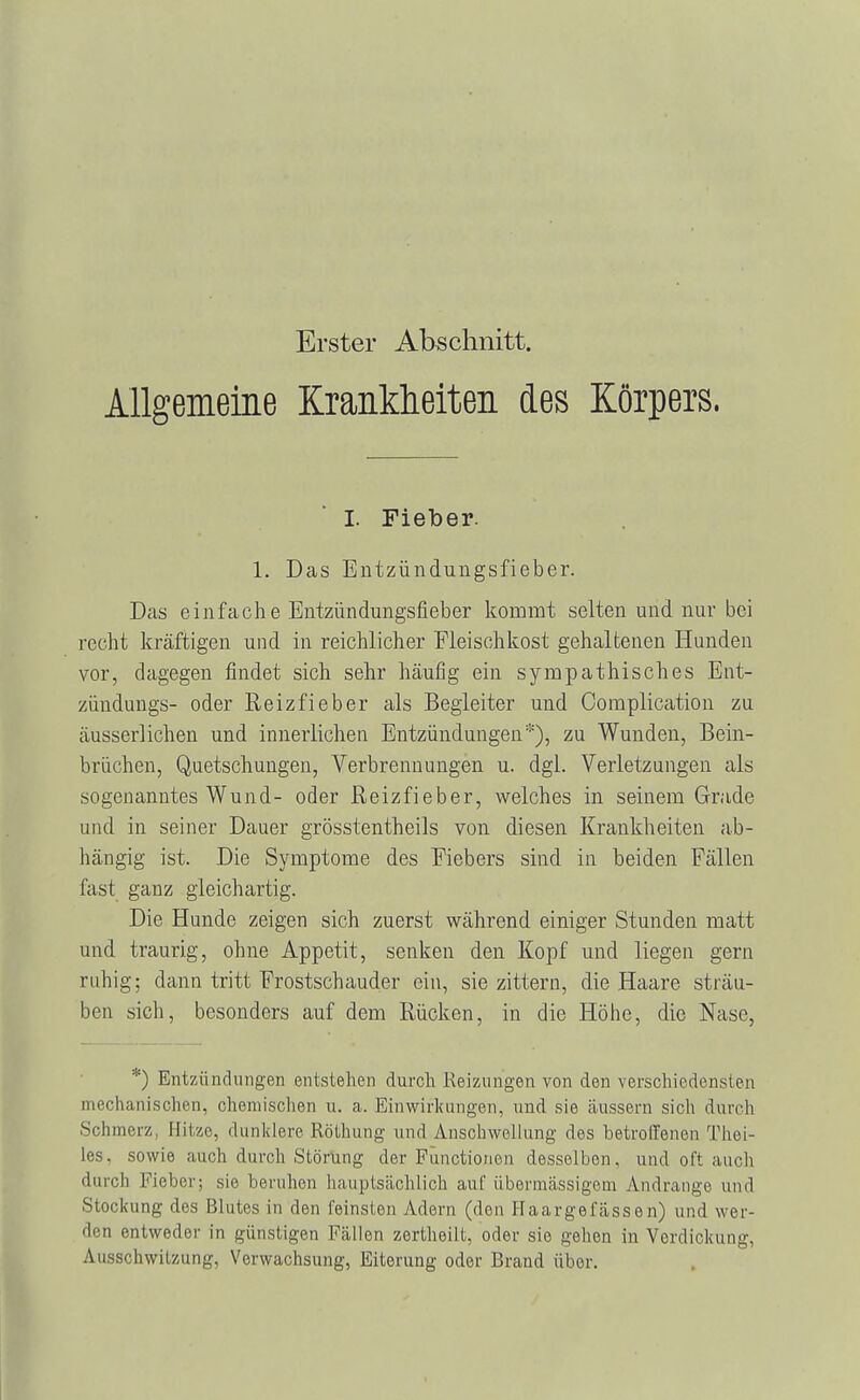 Erster Abschnitt. Allgemeine Krankheiten des Körpers. I. Fieber. 1. Das Entzündungsfieber. Das einfache Entzündungsfieber kommt selten und nur bei recht kräftigen und in reichlicher Fleischkost gehaltenen Hunden vor, dagegen findet sich sehr häufig ein sympathisches Ent- zündung^- oder Reizfieber als Begleiter und Complication zu äusserlichen und innerlichen Entzündungen*), zu Wunden, Bein- brüchen, Quetschungen, Verbrennungen u. dgl. Verletzungen als sogenanntes Wund- oder Reizfieber, welches in seinem Grade und in seiner Dauer grösstentheils von diesen Krankheiten ab- hängig ist. Die Symptome des Fiebers sind in beiden Fällen fast ganz gleichartig. Die Hunde zeigen sich zuerst während einiger Stunden matt und traurig, ohne Appetit, senken den Kopf und liegen gern ruhig; dann tritt Frostschauder ein, sie zittern, die Haare sträu- ben sieh, besonders auf dem Rücken, in die Höhe, die Nase, *) Entzündungen entstehen durch Reizungen von den verschiedensten mechanischen, chemischen u. a. Einwirkungen, und. sie äussern sich durch Schmerz, Hitze, dunklere Röthung und Anschwellung des betroffenen Thei- les, sowie auch durch Störung der Functionen desselben, und oft auch durch Fieber; sie beruhen hauptsächlich auf übermässigem Andränge und Stockung des Blutes in den feinsten Adern (den Haargefässen) und wer- den entweder in günstigen Fällen zertheilt, oder sie gehen in Verdickung. AusKchwilzung, Verwachsung, Eiterung oder Brand über.