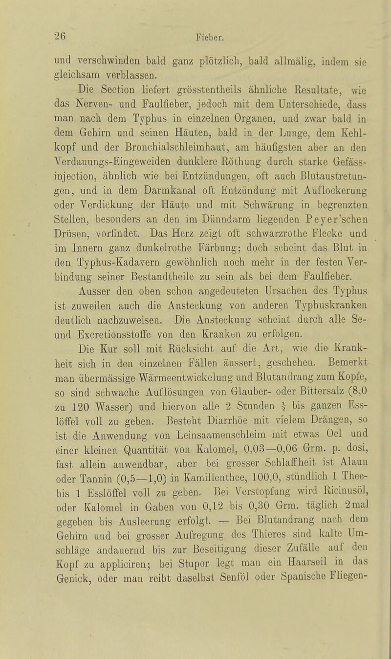 und verschwinden bald ganz plötzlich, bald allmälig, indem sie gleichsam verblassen. Die Section liefert grösstenteils ähnliche Resultate, wie das Nerven- und Faulfieber, jedoch mit dem Unterschiede, dass man nach dem Typhus in einzelnen Organen, und zwar bald in dem Gehirn und seinen Häuten, bald in der Lunge, dem Kehl- kopf und der Bronchialschleimhaut, am häufigsten aber an den Verdauungs-Eingeweiden dunklere Röthung durch starke Gefäss- injection, ähnlich wie bei Entzündungen, oft auch ßlutaustretun- gen, und in dem Darmkanal oft Entzündung mit Auflockerung oder Verdickung der Häute und mit Schwärung in begrenzten Stellen, besonders an den im Dünndarm liegenden Peyer'schen Drüsen, vorfindet. Das Herz zeigt oft schwarzrothe Flecke und im Innern ganz dunkelrothe Färbung; doch scheint das Blut in den Typhus-Kadavern gewöhnlich noch mehr in der festen Ver- bindung seiner Bestandteile zu sein als bei dem Faulfieber. Ausser den oben schon angedeuteten Ursachen des Typhus ist zuweilen auch die Ansteckung von anderen Typhuskranken deutlich nachzuweisen. Die Ansteckung scheint durch alle Se- und Excretionsstoffe von den Kranken zu erfolgen. Die Kur soll mit Rücksicht auf die Art, wie die Krank- heit sich in den einzelnen Fällen äussert, geschehen. Bemerkt man übermässige Wärmeentwickelung und Blutandraug zum Kopfe, so sind schwache Auflösungen von Giauber- oder Bittersalz (8,0 zu 120 Wasser) und hiervon alle 2 Stunden \ bis ganzen Ess- löffel voll zu geben. Besteht Diarrhöe mit vielem Dräugen, so ist die Anwendung von Leinsaamenschleim mit etwas Oel und einer kleinen Quantität von Kaiomel, 0,03—0,06 Grra. p. dosi, fast allein anwendbar, aber bei grosser Schlaffheit ist Alaun oder Tannin (0,5—1,0) in Kamillenthee, 100,0, stündlich 1 Thee- bis 1 Esslöffel voll zu geben. Bei Verstopfung wird Ricinusöl, oder Kaiomel in Gaben von 0,12 bis 0,30 Grm. täglich 2mal gegeben bis Ausleerung erfolgt. — Bei Blutandrang nach dem Gehirn und bei grosser Aufregung des Thieres sind kalte Um- schläge andauernd bis zur Beseitigung dieser Zufälle auf den Kopf zu appliciren; bei Stupor legt man ein .Haarseil in das Genick, oder man reibt daselbst Senföl oder Spanische Fliegen-