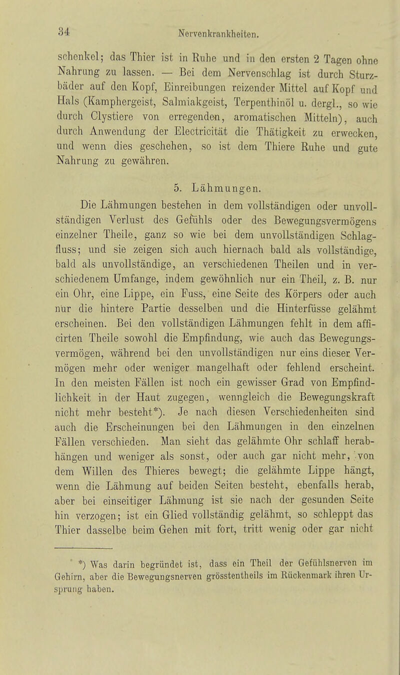 Schenkel; das Thier ist in Ruhe und in den ersten 2 Tagen ohne Nahrung zu lassen. — Bei dem Nervenschlag ist durch Sturz- bäder auf den Kopf, Einreibungen reizender Mittel auf Kopf und Hals (Kamphergeist, Salmiakgeist, Terpenthinöl u. dergl., sowie durch Clystiere von erregenden, aromatischen Mitteln), auch durch Anwendung der Electricität die Thätigkeit zu erwecken, und wenn dies geschehen, so ist dem Thiere Ruhe und gute Nahrung zu gewähren. 5. Lähmungen. Die Lähmungen bestehen in dem vollständigen oder unvoll- ständigen Verlust des Gefühls oder des Bewegungsvermögens einzelner Theile, ganz so wie bei dem unvollständigen Schlag- fluss; und sie zeigen sich auch hiernach bald als vollständige, bald als unvollständige, an verschiedenen Theilen und in ver- schiedenem Umfange, indem gewöhnlich nur ein Theil, z. B. nur ein Ohr, eine Lippe, ein Fuss, eine Seite des Körpers oder auch nur die hintere Partie desselben und die Hinterfüsse gelähmt erscheinen. Bei den vollständigen Lähmungen fehlt in dem affi- cirten Theile sowohl die Empfindung, wie auch das Bewegungs- vermögen, während bei den unvollständigen nur eins dieser Ver- mögen mehr oder weniger mangelhaft oder fehlend erscheint. In den meisten Fällen ist noch ein gewisser Grad von Empfind- lichkeit in der Haut zugegen, wenngleich die Bewegungskraft nicht mehr besteht*). Je nach diesen Verschiedenheiten sind auch die Erscheinungen bei den Lähmungen in den einzelnen Fällen verschieden. Man sieht das gelähmte Ohr schlaff herab- hängen und weniger als sonst, oder auch gar nicht mehr, -von dem Willen des Thieres bewegt; die gelähmte Lippe hängt, wenn die Lähmung auf beiden Seiten besteht, ebenfalls herab, aber bei einseitiger Lähmung ist sie nach der gesunden Seite hin verzogen; ist ein Glied vollständig gelähmt, so schleppt das Thier dasselbe beim Gehen mit fort, tritt wenig oder gar nicht *) Was darin begründet ist, dass ein Theil der Gefühlsnerven im Gehirn, aber die Bewegungsnerven grösstentheils im Rückenmark ihren Ur- sprung haben.