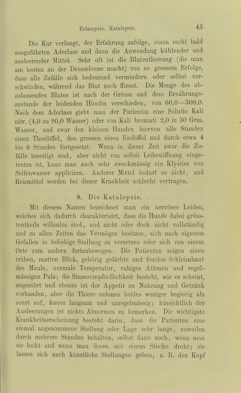 Eclampsie. Katalepsie. Die Kur verlangt, der Erfahrung zufolge, einen recht bald ausgeführten Aderlass und dann die Anwendung kühlender und ausleerender Mittel. Sehr oft ist die Blutentleerung (die man am besten an der Drosselvene macht) von so grossem Erfolge, dass alle Zufälle sich bedeutend vermindern oder selbst ver- schwinden, während das Blut noch fliesst. Die Menge des ab- zulassenden Blutes ist nach der Grösse und dem Ernährungs- zustande der leidenden Hündin verschieden, von 60,0—300,0. Nach dem Aderlass giebt man der Patientin eine Solutio Kali nitr. (4,0 zu 90,0 Wasser) oder von Kali bromati 2,0 in 30 Grm. Wasser, und zwar den kleinen Hunden hiervon alle Stunden einen Theelöffel, den grossen einen Esslöffel und durch etwa 4 bis 6 Stunden fortgesetzt. Wenn in dieser Zeit zwar die Zu- fälle beseitigt sind, aber nicht von selbst Leibesöffnung einge- treten ist, kann man auch sehr zweckmässig ein Klystier von Seifenwasser appliciren. Anderer Mittel bedarf es nicht, und Reizmittel werden bei dieser Krankheit schlecht vertragen. 8. Die Katalepsie. Mit diesem Namen bezeichnet man ein nervöses Leiden, welches sich dadurch charakterisirt, dass die Hunde dabei gröss- tentheils willenlos sind, und nicht oder doch nicht vollständig und zu allen Zeiten das Vermögen besitzen, sich nach eigenem Gefallen in beliebige Stellung zu versetzen oder sich von einem Orte zum andern fortzubewegen. Die Patienten zeigen einen trüben, matten Blick, gehörig gefärbte und feuchte Schleimhaut des Mauls, normale Temperatur, ruhiges Athmen und regel- mässigen Puls; die Sinnesempfindlichkeit besteht, wie es scheint, ungestört und ebenso ist der Appetit zu Nahrung und Getränk vorhanden, aber die Thiere nehmen beides weniger begierig als sonst auf, kauen langsam und unregelmässig; hinsichtlich der Ausleerungen ist nichts Abnormes zu bemerken. Die wichtigste Krankheitserscheinung besteht darin, dass die ' Patienten eine einmal angenommene Stellung oder Lage sehr lange, zuweilen durch mehrere Stunden behalten, selbst dann noch, wenn man sie lockt und wenn man ihnen inii einem Stocke droht: sie Lassen sich auch künstliche Stellungen geben, z. B. den Kopf