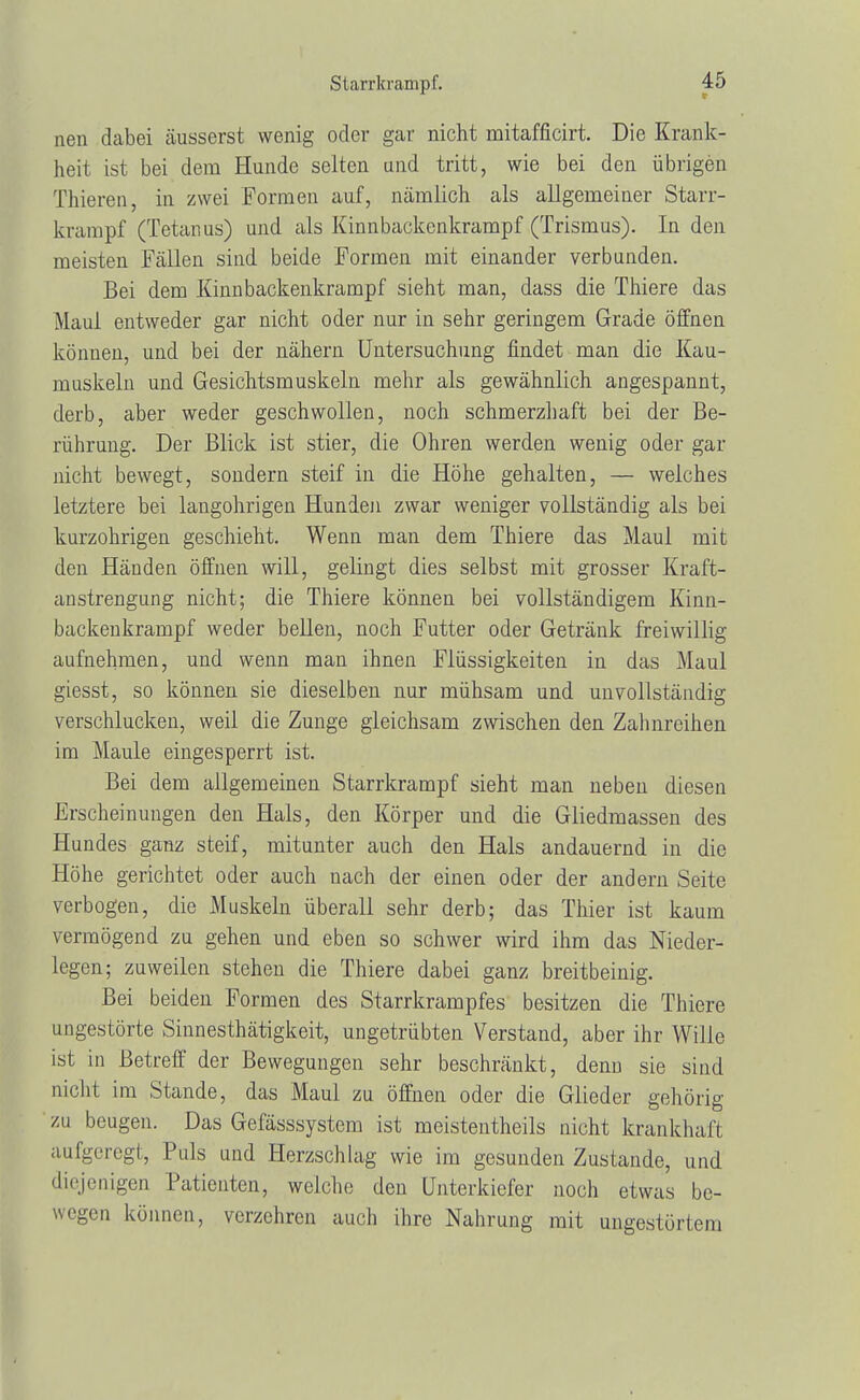 Starrkrampf. r nen dabei äusserst wenig oder gar nicht mitafficirt. Die Krank- heit ist bei dem Hunde selten und tritt, wie bei den übrigen Thieren, in zwei Formen auf, nämlich als allgemeiner Starr- krampf (Tetanus) und als Kinnbackenkrampf (Trismus). In den meisten Fällen sind beide Formen mit einander verbunden. Bei dem Kinnbackenkrampf sieht man, dass die Thiere das Maul entweder gar nicht oder nur in sehr geringem Grade öffnen können, und bei der nähern Untersuchung findet man die Kau- muskeln und Gesichtsmuskeln mehr als gewähnlich angespannt, derb, aber weder geschwollen, noch schmerzhaft bei der Be- rührung. Der Blick ist stier, die Ohren werden wenig oder gar nicht bewegt, sondern steif in die Höhe gehalten, — welches letztere bei langohrigen Hunden zwar weniger vollständig als bei kurzohrigen geschieht. Wenn man dem Thiere das Maul mit den Händen öffnen will, gelingt dies selbst mit grosser Kraft- anstrengung nicht; die Thiere können bei vollständigem Kinn- backenkrampf weder bellen, noch Futter oder Getränk freiwillig aufnehmen, und wenn man ihnen Flüssigkeiten in das Maul giesst, so können sie dieselben nur mühsam und unvollständig verschlucken, weil die Zunge gleichsam zwischen den Zahnreihen im Maule eingesperrt ist. Bei dem allgemeinen Starrkrampf sieht man neben diesen Erscheinungen den Hals, den Körper und die Gliedmassen des Hundes ganz steif, mitunter auch den Hals andauernd in die Höhe gerichtet oder auch nach der einen oder der andern Seite verbogen, die Muskeln überall sehr derb; das Thier ist kaum vermögend zu gehen und eben so schwer wird ihm das Nieder- legen; zuweilen stehen die Thiere dabei ganz breitbeinig. Bei beiden Formen des Starrkrampfes besitzen die Thiere ungestörte Sinnesthätigkeit, ungetrübten Verstand, aber ihr Wille ist in Betreff der Bewegungen sehr beschränkt, denn sie sind nicht im Stande, das Maul zu öffnen oder die Glieder gehörig zu beugen. Das Gefässsystem ist meistentheils nicht krankhaft aufgeregt, Puls und Herzschlag wie im gesunden Zustande, und diejenigen Patienten, welche den Unterkiefer noch etwas be- wegen können, verzehren auch ihre Nahrung mit ungestörtem