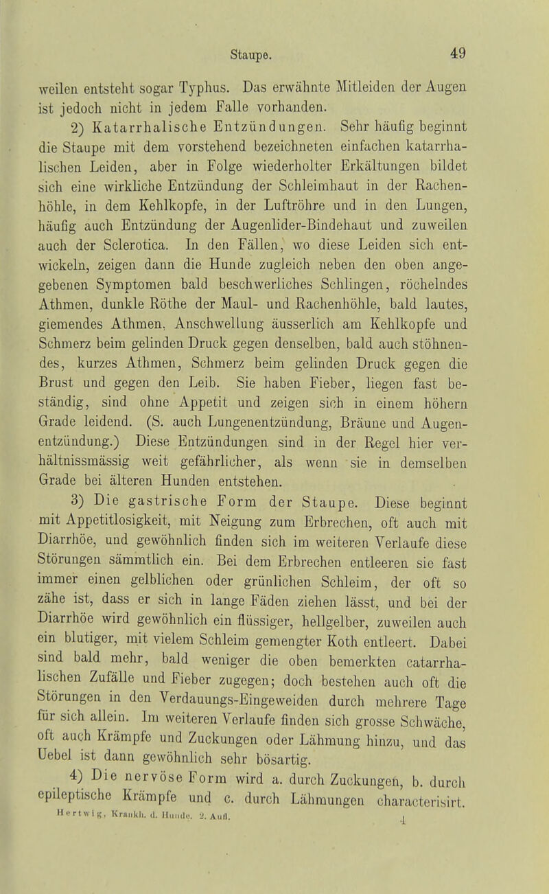 weilen entsteht sogar Typhus. Das erwähnte Mitleiden der Augen ist jedoch nicht in jedem Falle vorhanden. 2) Katarrhalische Entzündungen. Sehr häufig beginnt die Staupe mit dem vorstehend bezeichneten einfachen katarrha- lischen Leiden, aber in Folge wiederholter Erkältungen bildet sich eine wirkliche Entzündung der Schleimhaut in der Rachen- höhle, in dem Kehlkopfe, in der Luftröhre und in den Lungen, häufig auch Entzündung der Augenlider-Bindehaut und zuweilen auch der Sclerotica. In den Fällen, wo diese Leiden sich ent- wickeln, zeigen dann die Hunde zugleich neben den oben ange- gebenen Symptomen bald beschwerliches Schlingen, röchelndes Athmen, dunkle Rothe der Maul- und Rachenhöhle, bald lautes, giemendes Athmen, Anschwellung äusserlich am Kehlkopfe und Schmerz beim gelinden Druck gegen denselben, bald auch stöhnen- des, kurzes Athmen, Schmerz beim gelinden Druck gegen die Brust und gegen den Leib. Sie haben Fieber, liegen fast be- ständig, sind ohne Appetit und zeigen sich in einem höhern Grade leidend. (S. auch Lungenentzündung, Bräune und Augen- entzündung.) Diese Entzündungen sind in der Regel hier ver- hältnissmässig weit gefährlicher, als wenn sie in demselben Grade bei älteren Hunden entstehen. 3) Die gastrische Form der Staupe. Diese beginnt mit Appetitlosigkeit, mit Neigung zum Erbrechen, oft auch mit Diarrhöe, und gewöhnlich finden sich im weiteren Verlaufe diese Störungen sämmtlich ein. Bei dem Erbrechen entleeren sie fast immer einen gelblichen oder grünlichen Schleim, der oft so zähe ist, dass er sich in lange Fäden ziehen lässt, und bei der Diarrhöe wird gewöhnlich ein flüssiger, hellgelber, zuweilen auch ein blutiger, mit vielem Schleim gemengter Koth entleert. Dabei sind bald mehr, bald weniger die oben bemerkten catarrha- lischen Zufälle und Fieber zugegen; doch bestehen auch oft die Störungen in den Verdauungs-Eingeweiden durch mehrere Tage für sich allein. Im weiteren Verlaufe finden sich grosse Schwäche, oft auch Krämpfe und Zuckungen oder Lähmung hinzu, und das Uebel ist dann gewöhnlich sehr bösartig. 4) Die nervöse Form wird a. durch Zuckungen, b. durch epileptische Krämpfe und c. durch Lähmungen characterisirt. Hertwlg, Kraiikh. d. Hunde, 2. Aufl. I