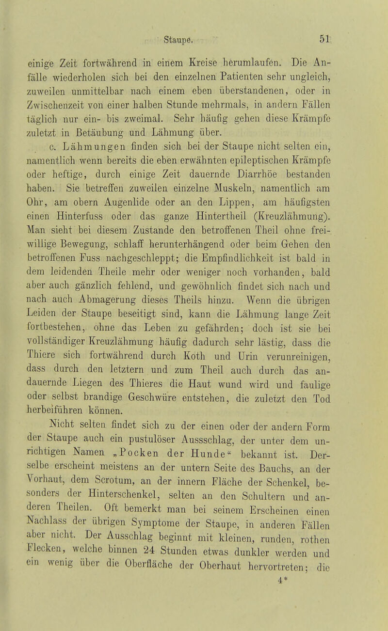 einige Zeit fortwährend in einem Kreise herumlaufen. Die An- fälle wiederholen sich bei den einzelnen Patienten sehr ungleich, zuweilen unmittelbar nach einem eben überstandenen, oder in Zwischenzeit von einer halben Stunde mehrmals, in andern Fällen täglich nur ein- bis zweimal. Sehr häufig gehen diese Krämpfe zuletzt in Betäubung und Lähmung über. c. Lähmungen finden sich bei der Staupe nicht selten ein, namentlich wenn bereits die eben erwähnten epileptischen Krämpfe oder heftige, durch einige Zeit dauernde Diarrhöe bestanden haben. Sie betreffen zuweilen einzelne Muskeln, namentlich am Ohr, am obern Augenlide oder an den Lippen, am häufigsten einen Hinterfuss oder das ganze Hintertheil (Kreuzlähmung). Man sieht bei diesem Zustande den betroffenen Theil ohne frei- willige Bewegung, schlaff herunterhängend oder beim Gehen den betroffenen Fuss nachgeschleppt; die Empfindlichkeit ist bald in dem leidenden Theile mehr oder weniger noch vorhanden, bald aber auch gänzlich fehlend, und gewöhnlich findet sich nach und nach auch Abmagerung dieses Theils hinzu. Wenn die übrigen Leiden der Staupe beseitigt sind, kann die Lähmung lange Zeit fortbestehen, ohne das Leben zu gefährden; doch ist sie bei vollständiger Kreuzlähmung häufig dadurch sehr lästig, dass die Thiere sich fortwährend durch Koth und Urin verunreinigen, dass durch den letztern und zum Theil auch durch das an- dauernde Liegen des Thieres die Haut wund wird und faulige oder selbst brandige Geschwüre entstehen, die zuletzt den Tod herbeiführen können. Nicht selten findet sich zu der einen oder der andern Form der Staupe auch ein pustulöser Aussschlag, der unter dem un- richtigen Namen „Pocken der Hunde« bekannt ist. Der- selbe erscheint meistens an der untern Seite des Bauchs, an der Vorhaut, dem Scrotum, an der innern Fläche der Schenkel, be- sonders der Hinterschenkel, selten an den Schultern und an- deren Theilen. Oft bemerkt man bei seinem Erscheinen einen Nachlass der übrigen Symptome der Staupe, in anderen Fällen aber nicht. Der Ausschlag beginnt mit kleinen, runden, rothen Flecken, welche binnen 24 Stunden etwas dunkler werden und ein wenig über die Oberfläche der Oberhaut hervortreten; die 4*