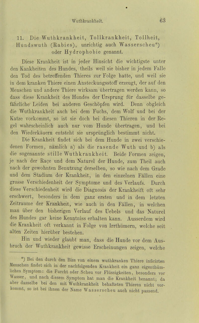 11. Die Wuthkrankheit, Tollkrankheit, Tollheit, Hundswuth (Rabies), unrichtig auch Wasserscheu*) oder Hydrophobie genannt. Diese Krankheit ist in jeder Hinsicht die wichtigste unter den Kankbeiten des Hundes, theils weil sie bisher in jedem Falle den Tod des betreffenden Thieres zur Folge hatte, und weil sie in dem kranken Thiere einen Ansteckungsstoff erzeugt, der auf den Menschen und andere Thiere wirksam übertragen werden kann, so dass diese Krankheit des Hundes der Ursprung für dasselbe ge- fährliche Leiden bei anderen Geschöpfen wird. Denn obgleich die Wuthkrankheit auch bei dem Fuchs, dem Wolf und bei der Katze vorkommt, so ist sie doch bei diesen Thieren in der Re- gel wahrscheinlich auch nar vom Hunde übertragen, und bei den Wiederkäuern entsteht sie ursprünglich bestimmt nicht. Die Krankheit findet sich bei dem Hunde in zwei verschie- denen Formen, nämlich a) als die rasende Wuth und b) als die sogenannte stille Wuthkrankheit. Beide Formen zeigen, je nach der Rage und dem Naturel der Hunde, zum Theil auch nach der gewohnten Benutzung derselben, so wie nach dem Grade und dem Stadium der Krankheit, in den einzelnen Fällen eine grosse Verschiedenheit der Symptome und des Verlaufs. Durch diese Verschiedenheit wird die Diagnosis der Krankheift oft sehr erschwert, besonders in dem ganz ersten und in dem letzten Zeiträume der Krankheit, wie auch in den Fällen, in welchen man über den bisherigen Verlauf des Uebels und das Naturel des Hundes gar keine Kenntniss erhalten kann. Ausserdem wird die Krankheit oft verkannt in Folge von Irrthümern, welche seit alten Zeiten hierüber bestehen. Hin und wieder glaubt man, dass die Hunde vor dem Aus- bruch der Wuthkrankheit gewisse Erscheinungen zeigen, welche *) Bei den durch den Biss von einem wuthkranken Thiere inficirten Menschen findet sich in der nachfolgenden Krankheit ein ganz eigentüm- liches Symptom: die Furcht oder Scheu vor Flüssigkeiten, besonders vor Wasser, und nach diesem Symptom hat man die Krankheit benannt; da aber dasselbe bei den mit Wuthkrankheit behafteten Thieren nicht vor- kommt, so ist bei ihnen der Name Wasserscheu auch nicht passend.