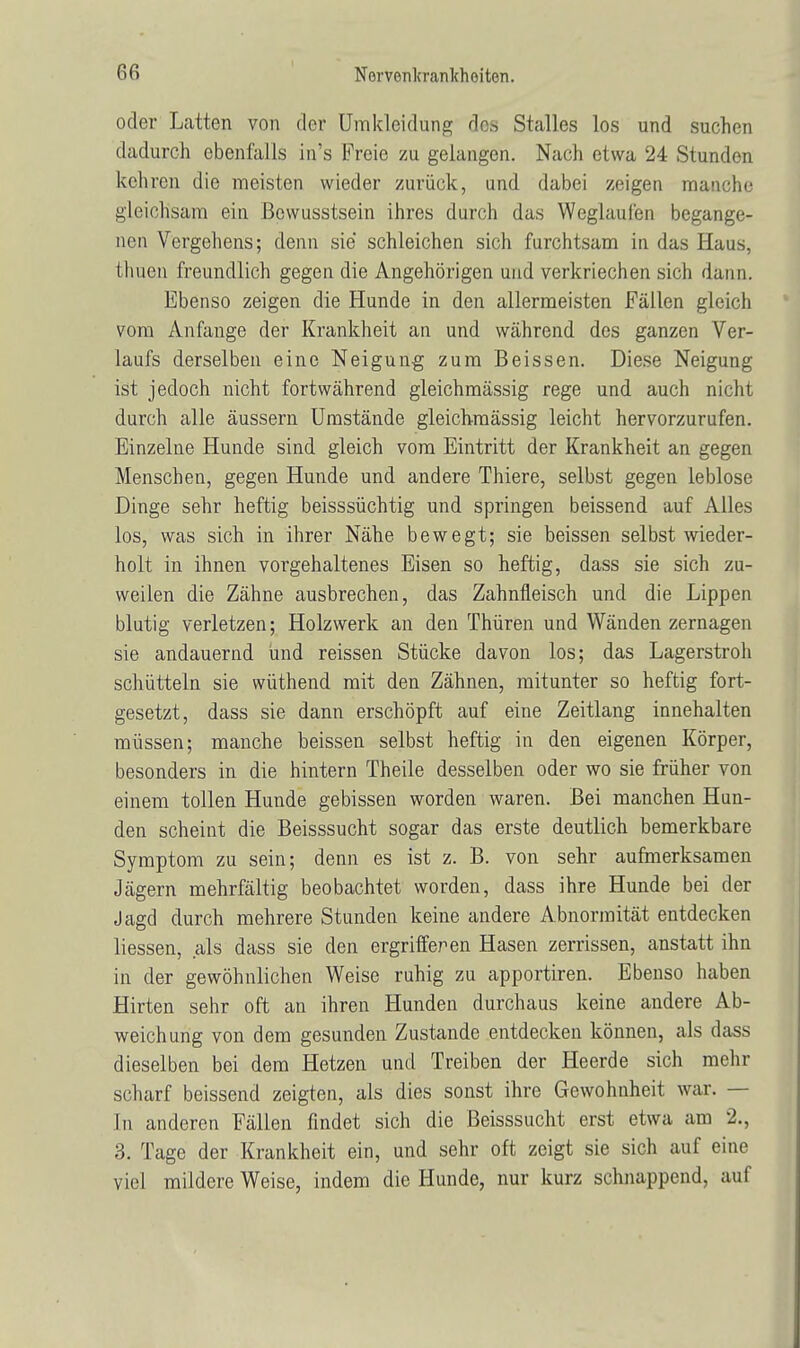 oder Latten von der Umklcidung dos Stalles los und suchen dadurch ebenfalls in's Freie zu gelangen. Nach etwa 24 Stunden kehren die meisten wieder zurück, und dabei zeigen manche gleichsam ein ßowusstsein ihres durch das Weglaufen begange- nen Vergehens; denn sie schleichen sich furchtsam in das Haus, Ihnen freundlich gegen die Angehörigen und verkriechen sich dann. Ebenso zeigen die Hunde in den allermeisten Fällen gleich vom Anfange der Krankheit an und während des ganzen Ver- laufs derselben eine Neigung zum Beissen. Diese Neigung ist jedoch nicht fortwährend gleichmässig rege und auch nicht durch alle äussern Umstände gleichmässig leicht hervorzurufen. Einzelne Hunde sind gleich vom Eintritt der Krankheit an gegen Menschen, gegen Hunde und andere Thiere, selbst gegen leblose Dinge sehr heftig beisssüchtig und springen beissend auf Alles los, was sich in ihrer Nähe bewegt; sie beissen selbst wieder- holt in ihnen vorgehaltenes Eisen so heftig, dass sie sich zu- weilen die Zähne ausbrechen, das Zahnfleisch und die Lippen blutig verletzen; Holzwerk an den Thüren und Wänden zernagen sie andauernd und reissen Stücke davon los; das Lagerstroh schütteln sie wüthend mit den Zähnen, mitunter so heftig fort- gesetzt, dass sie dann erschöpft auf eine Zeitlang innehalten müssen; manche beissen selbst heftig in den eigenen Körper, besonders in die hintern Theile desselben oder wo sie früher von einem tollen Hunde gebissen worden waren. Bei manchen Hun- den scheint die Beisssucht sogar das erste deutlich bemerkbare Symptom zu sein; denn es ist z. B. von sehr aufmerksamen Jägern mehrfältig beobachtet worden, dass ihre Hunde bei der Jagd durch mehrere Stunden keine andere Abnormität entdecken liessen, als dass sie den ergriffer en Hasen zerrissen, anstatt ihn in der gewöhnlichen Weise ruhig zu apportiren. Ebenso haben Hirten sehr oft an ihren Hunden durchaus keine andere Ab- weichung von dem gesunden Zustande entdecken können, als dass dieselben bei dem Hetzen und Treiben der Heerde sich mehr scharf beissend zeigten, als dies sonst ihre Gewohnheit war. — In anderen Fällen findet sich die Beisssucht erst etwa am 2., 3. Tage der Krankheit ein, und sehr oft zeigt sie sich auf eine viel mildere Weise, indem die Hunde, nur kurz schnappend, auf