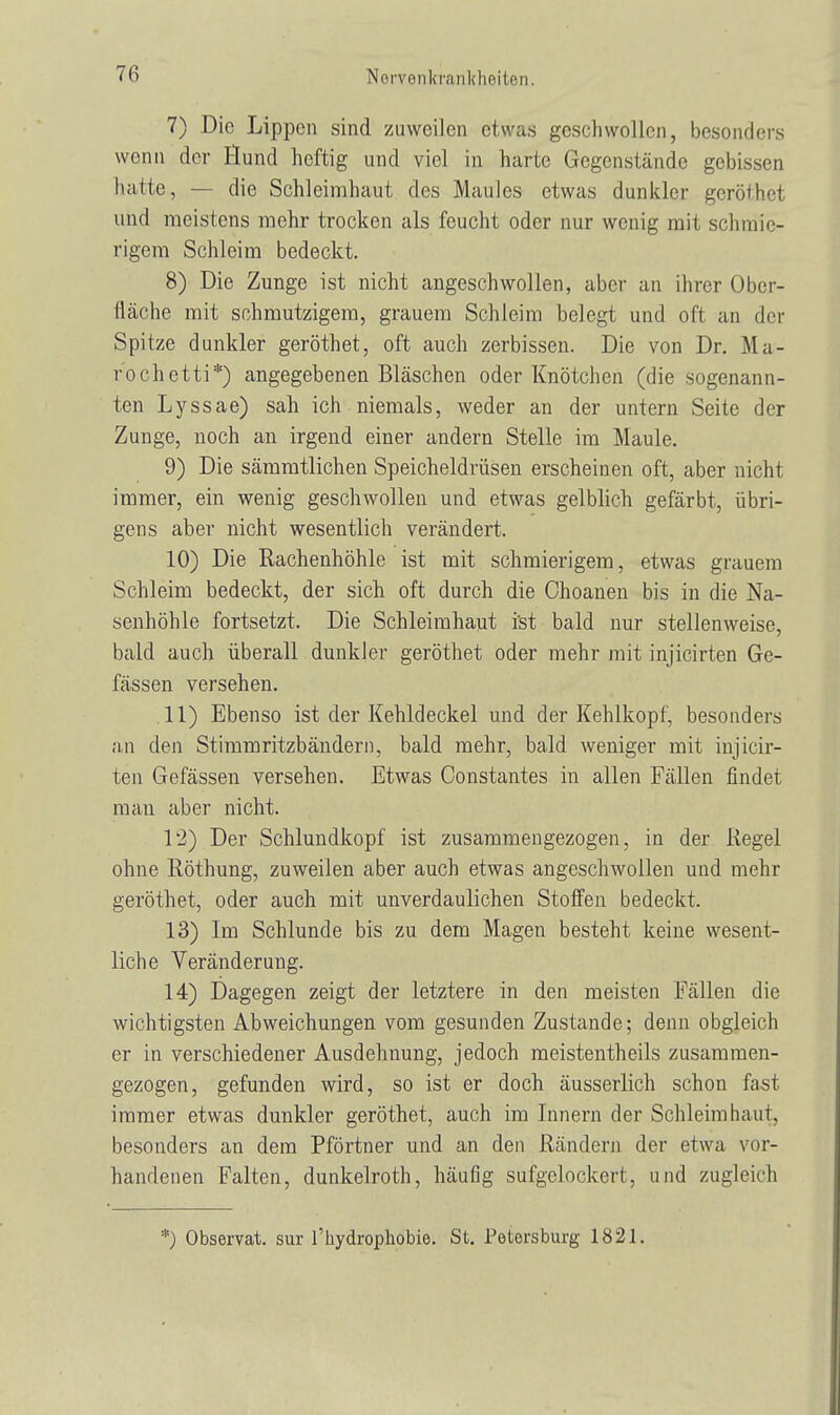 7) Die Lippen sind zuweilen etwas geschwollen, besonders wenn der Hund heftig und viel in harte Gegenstände gebissen hatte, — die Schleimhaut des Maules etwas dunkler geröthel und meistens mehr trocken als feucht oder nur wenig mit schmie- rigem Schleim bedeckt. 8) Die Zunge ist nicht angeschwollen, aber an ihrer Ober- fläche mit schmutzigem, grauem Schleim helegt und oft an der Spitze dunkler geröthet, oft auch zerbissen. Die von Dr. Ma- rochetti*) angegebenen Bläschen oder Knötchen (die sogenann- ten Lyssae) sah ich niemals, weder an der untern Seite der Zunge, noch an irgend einer andern Stelle im Maule. 9) Die sämmtlichen Speicheldrüsen erscheinen oft, aber nicht immer, ein wenig geschwollen und etwas gelblich gefärbt, übri- gens aber nicht wesentlich verändert. 10) Die Rachenhöhle ist mit schmierigem, etwas grauem Schleim bedeckt, der sich oft durch die Choanen bis in die Na- senhöhle fortsetzt. Die Schleimhaut i'st bald nur stellenweise, bald auch überall dunkler geröthet oder mehr mit injicirten Ge- fässen versehen. .11) Ebenso ist der Kehldeckel und der Kehlkopf, besonders an den Stimmritzbändern, bald mehr, bald weniger mit injicir- ten Gefässen versehen. Etwas Constantes in allen Fällen findet man aber nicht. 12) Der Schlundkopf ist zusammengezogen, in der Kegel ohne Röthung, zuweilen aber auch etwas angeschwollen und mehr geröthet, oder auch mit unverdaulichen Stoffen bedeckt. 13) Im Schlünde bis zu dem Magen besteht keine wesent- liche Veränderung. 14) Dagegen zeigt der letztere in den meisten Fällen die wichtigsten Abweichungen vom gesunden Zustande; denn obgleich er in verschiedener Ausdehnung, jedoch meistentheils zusammen- gezogen, gefunden wird, so ist er doch äusserlich schon fast immer etwas dunkler geröthet, auch im Innern der Schleimhaut, besonders an dem Pförtner und an den Rändern der etwa vor- handenen Falten, dunkelroth, häufig sufgclockert, und zugleich *) Observat. sur l'hydrophobie. St. Petersburg 1821.