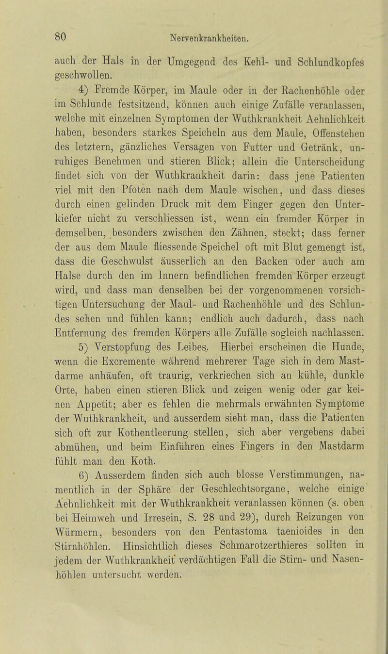 auch der Hals in der Umgegend des Kehl- und Schlundkopfes geschwollen. 4) Fremde Körper, im Maule oder in der Rachenhöhle oder im Schlünde festsitzend, können auch einige Zufälle veranlassen, welche mit einzelnen Symptomen der Wuthkrankheit Aehnlichkeit haben, besonders starkes Speicheln aus dem Maule, Offenstehen des letztern, gänzliches Versagen von Futter und Getränk, un- ruhiges Benehmen und stieren Blick; allein die Unterscheidung findet sich von der Wuthkrankheit darin: dass jene Patienten viel mit den Pfoten nach dem Maule wischen, und dass dieses durch einen gelinden Druck mit dem Finger gegen den Unter- kiefer nicht zu verschliessen ist, wenn ein fremder Körper in demselben, besonders zwischen den Zähnen, steckt; dass ferner der aus dem Maule fliessende Speichel oft mit Blut gemengt ist, dass die Geschwulst äusserlich an den Backen oder auch am Halse durch den im Innern befindlichen fremden Körper erzeugt wird, und dass man denselben bei der vorgenommenen vorsich- tigen Untersuchung der Maul- und Rachenhöhle und des Schlun- des sehen und fühlen kann; endlich auch dadurch, dass nach Entfernung des fremden Körpers alle Zufälle sogleich nachlassen. 5) Verstopfung des Leibes. Hierbei erscheinen die Hunde, wenn die Excremente während mehrerer Tage sich in dem Mast- darme anhäufen, oft traurig, verkriechen sich an kühle, dunkle Orte, haben einen stieren Blick und zeigen wenig oder gar kei- nen Appetit; aber es fehlen die mehrmals erwähnten Symptome der Wuthkrankheit, und ausserdem sieht man, dass die Patienten sich oft zur Kothentleerung stellen, sich aber vergebens dabei abmühen, und beim Einführen eines Fingers in den Mastdarm fühlt man den Koth. 6) Ausserdem finden sich auch blosse Verstimmungen, na- mentlich in der Sphäre der Geschlechtsorgane, welche einige Aehnlichkeit mit der Wuthkrankheit veranlassen können (s. oben bei Heimweh und Irresein, S. 28 und 29), durch Reizungen von Würmern, besonders von den Pentastoma taenioides in den Stirnhöhlen. Hinsichtlich dieses Schmarotzerthieres sollten in jedem der Wuthkrankheit' verdächtigen Fall die Stirn- und Nasen- höhlen untersucht werden.