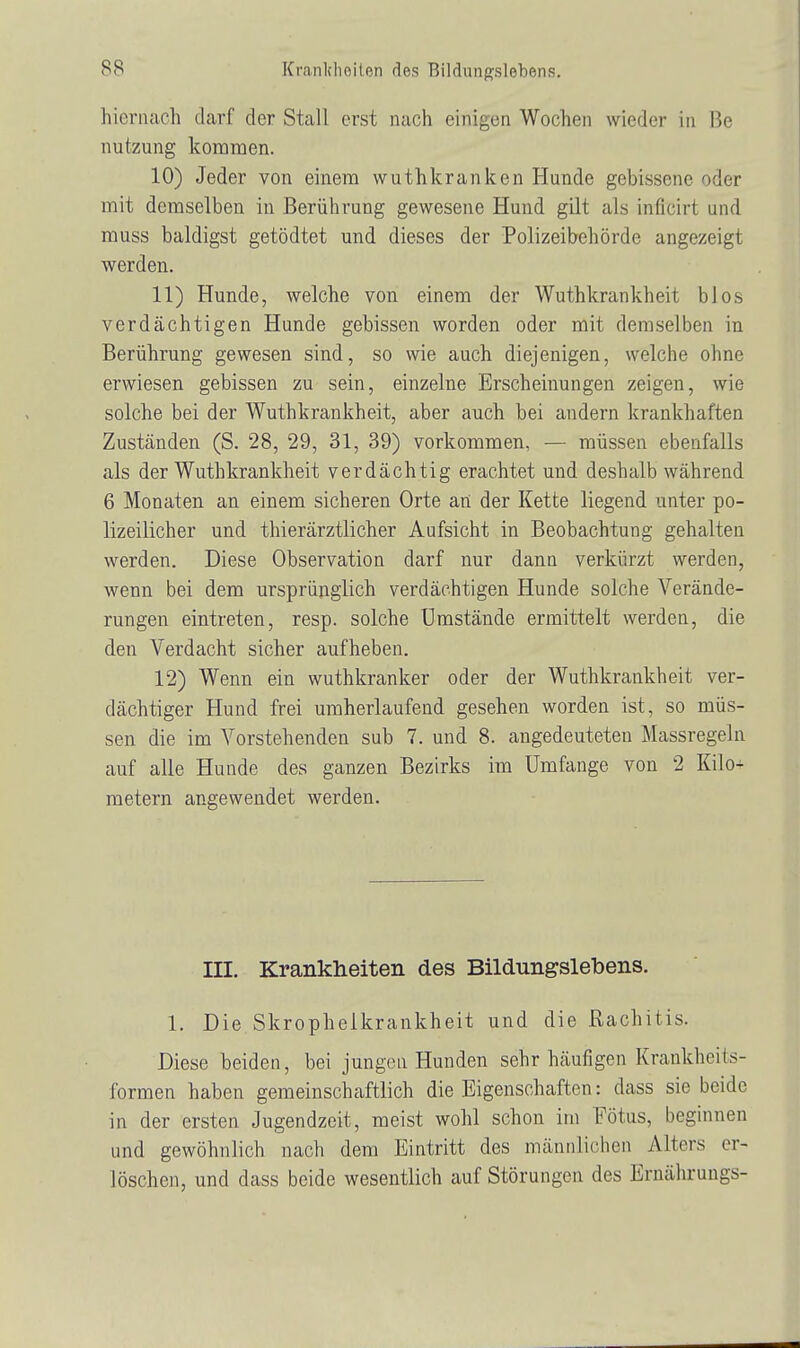 hiernach darf der Stall erst nach einigen Wochen wieder in Be nutzung kommen. 10) Jeder von einem wuthkranken Hunde gebissene oder mit demselben in Berührung gewesene Hund gilt als inficirt und muss baldigst getödtet und dieses der Polizeibehörde angezeigt werden. 11) Hunde, welche von einem der Wuthkrankheit blos verdächtigen Hunde gebissen worden oder mit demselben in Berührung gewesen sind, so wie auch diejenigen, welche ohne erwiesen gebissen zu sein, einzelne Erscheinungen zeigen, wie solche bei der Wuthkrankheit, aber auch bei andern krankhaften Zuständen (S. 28, 29, 31, 39) vorkommen, — müssen ebenfalls als der Wuthkrankheit verdächtig erachtet und deshalb während 6 Monaten an einem sicheren Orte an der Kette liegend unter po- lizeilicher und thierärztlicher Aufsicht in Beobachtung gehalten werden. Diese Observation darf nur dann verkürzt werden, wenn bei dem ursprünglich verdächtigen Hunde solche Verände- rungen eintreten, resp. solche Umstände ermittelt werden, die den Verdacht sicher aufheben. 12) Wenn ein wuthkranker oder der Wuthkrankheit ver- dächtiger Hund frei umherlaufend gesehen worden ist, so müs- sen die im Vorstehenden sub 7. und 8. angedeuteten Massregeln auf alle Hunde des ganzen Bezirks im Umfange von 2 Kilo+ metern angewendet werden. III. Krankheiten des Bildungslebens. 1. Die Skrophelkrankheit und die Rachitis. Diese beiden, bei jungen Hunden sehr häufigen Krankheils- formen haben gemeinschaftlich die Eigenschaften: dass sie beide in der ersten Jugendzeit, meist wohl schon im Fötus, beginnen und gewöhnlich nach dem Eintritt des männlichen Alters er- löschen, und dass beide wesentlich auf Störungen des Ernährungs-