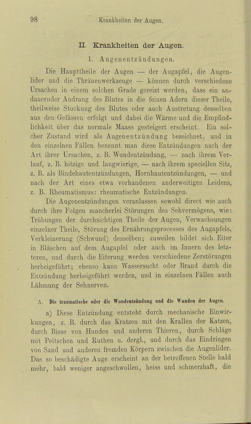 II. Krankheiten der Augen. 1. Augenentzündungen. Die Haupttheile der Augen — der Augapfel, die Augen- lider und die Thränenwerkzeuge — können durch verschiedene Ursachen in einem solchen Grade gereizt werden, dass ein an- dauernder Andrang des Blutes in die feinen Adern dieser Theile, theilweise Stockung des Blutes oder auch Austretung desselben aus den Gefässen erfolgt und dabei die Wärme und die Empfind- lichkeit über das normale Maass gesteigert erscheint. Ein sol- cher Zustand wird als Augenentzündung bezeichnet, und in den einzelnen Fällen benennt man diese Entzündungen nach der Art ihrer Ursachen, z. B. Wundentzündung, — nach ihrem Ver- lauf, z. B. hitzige und langwierige, — nach ihrem speciellen Sitz, z. B. als Bindehautentzündungen, Hornhautentzündungen, — und nach der Art eines etwa vorhandenen anderweitigen Leidens, z. B. Rheumatismus: rheumatische Entzündungen. Die Augenentzündungen veranlassen sowohl direct wie auch durch ihre Folgen mancherlei Störungen des Sehvermögens, wie: Trübungen der durchsichtigen Theile der Augen, Verwachsungen einzelner Theile, Störung des Ernährungsprocesses des Augapfels, Verkleinerung (Schwund) desselben; zuweilen bildet sich Eiter in Bläschen auf dem Augapfel oder auch im Innern des letz- teren, und durch die Eiterung werden verschiedene Zerstörungen herbeigeführt; ebenso kann Wassersucht oder Brand durch die Entzündung herbeigeführt werden, und in einzelnen Fällen auch Lähmung der Sehnerven. A. Die traumatische oder die Wundentzündung und die Wunden der Augen. a) Diese Entzündung entsteht durch mechanische Einwir- kungen, z. B. durch das Kratzen mit den Krallen der Katzen, durch Bisse von Hunden und anderen Thieren, durch Schläge mit Peitschen und Ruthen u. dergl, und durch das Eindringen von Sand und anderen fremden Körpern zwischen die Augenlider. Das so beschädigte Auge erscheint an der betroffenen Stelle bald mehr, bald weniger angeschwollen, heiss und schmerzhaft, die