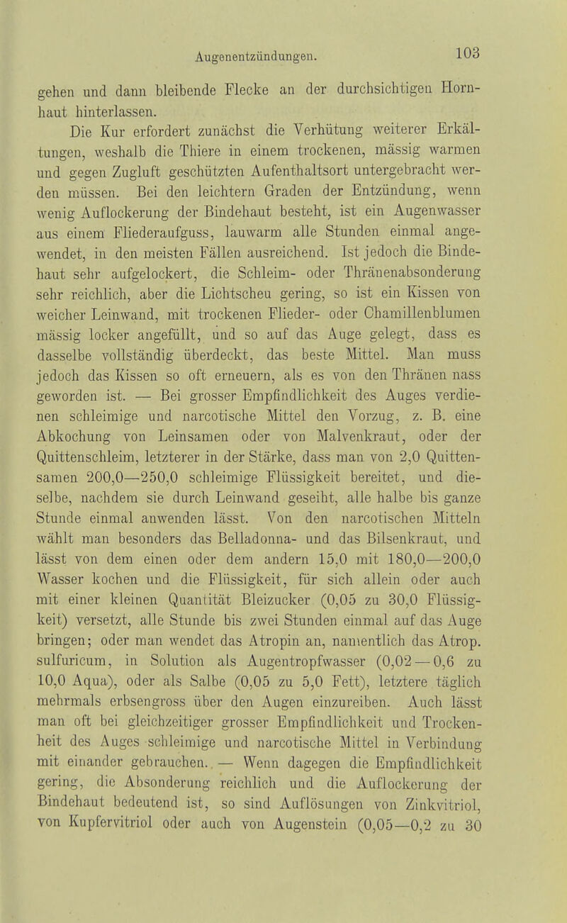 gehen und dann bleibende Flecke an der durchsichtigen Horn- haut hinterlassen. Die Kur erfordert zunächst die Verbütung weiterer Erkäl- tungen, weshalb die Thiere in einem trockenen, mässig warmen und gegen Zugluft geschützten Aufenthaltsort untergebracht wer- den müssen. Bei den leichtern Graden der Entzündung, wenn wenig Auflockerung der Bindehaut besteht, ist ein Augenwasser aus einem Fliederaufguss, lauwarm alle Stunden einmal ange- wendet, in den meisten Fällen ausreichend. Ist jedoch die Binde- haut sehr aufgelockert, die Schleim- oder Thränenabsonderung sehr reichlich, aber die Lichtscheu gering, so ist ein Kissen von weicher Leinwand, mit trockenen Flieder- oder Chamillenblumen mässig locker angefüllt, und so auf das Auge gelegt, dass es dasselbe vollständig überdeckt, das beste Mittel. Man muss jedoch das Kissen so oft erneuern, als es von den Thräneu nass geworden ist. — Bei grosser Empfindlichkeit des Auges verdie- nen schleimige und narcotische Mittel den Vorzug, z. B. eine Abkochung von Leinsamen oder von Malvenkraut, oder der Quittenschleim, letzterer in der Stärke, dass man von 2,0 Quitten- samen 200,0—250,0 schleimige Flüssigkeit bereitet, und die- selbe, nachdem sie durch Leinwand geseiht, alle halbe bis ganze Stunde einmal anwenden lässt. Von den narcotischen Mitteln wählt man besonders das Belladonna- und das Bilsenkraut, und lässt von dem einen oder dem andern 15,0 mit 180,0—200,0 Wasser kochen und die Flüssigkeit, für sich allein oder auch mit einer kleinen Quantität Bleizucker (0,05 zu 30,0 Flüssig- keit) versetzt, alle Stunde bis zwei Stunden einmal auf das Auge bringen; oder man wendet das Atropin an, namentlich das Atrop. sulfuricum, in Solution als Augentropfwasser (0,02 — 0,6 zu 10,0 Aqua), oder als Salbe (0,05 zu 5,0 Fett), letztere täglich mehrmals erbsengross über den Augen einzureiben. Auch lässt man oft bei gleichzeitiger grosser Empfindlichkeit und Trocken- heit des Auges schleimige und narcotische Mittel in Verbindung mit einander gebrauchen. — Wenn dagegen die Empfindlichkeit gering, die Absonderung reichlich und die Auflockerung der Bindehaut bedeutend ist, so sind Auflösungen von Zinkvitriol, von Kupfervitriol oder auch von Augenstein (0,05—0,2 zu 30