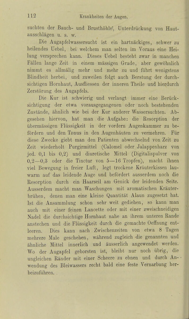 suchten der Bauch- und Brusthöhle', Unterdrückung von Haut- ausschhägen u. s. w. Die Augapfelwassersucht ist ein hartnäckiges, schwer zu heilendes Uebel, bei welchem man selten im Voraus eine Hei- lung versprechen kann. Dieses Uebel besteht zwar in manchen Fällen lange Zeit in einem mässigen Grade, aber gewöhnlich nimmt es allmälig mehr und mehr zu und führt wenigstens Blindheit herbei, und zuweilen folgt auch Berstung der durch- sichtigen Hornhaut, Ausfliessen der inneren Theile und hierdurch Zerstörung des Augapfels. Die Kur ist schwierig und verlangt immer eine Berück- sichtigung der etwa vorausgegangenen oder noch bestehenden Zustände, ähnlich wie bei der Kur anderer Wassersuchten. Ab- gesehen hiervon, hat man die Aufgabe: die Resorption der übermässigen Flüssigkeit in der vordem Augenkammer zu be- fördern und den Tonus in den Augenhäuten zu vermehren. Für diese Zwecke giebt man den Patienten abwechselnd von Zeit zu Zeit wiederholt Purgirmittel (Calomel oder Jalappenharz von jed. 0,1 bis 0,2) und diuretische Mittel (Digitalispulver von 0,2—0,3 oder die Tinctur von 5—16 Tropfen), macht ihnen viel Bewegung in freier Luft, legt trockene Kräuterkissen lau- warm auf das leidende Auge und befördert ausserdem noch die Resorption durch ein Haarseil am Genick der leidenden Seite. Ausserdem macht man Waschungen mit aromatischen Kräuter- brühen, denen man eine kleine Quantität Alaun zugesetzt hat. Ist die Ansammlung schon sehr weit gediehen, so kann man auch mit einer feinen Lancette oder mit einer zweischneidigen Nadel die durchsichtige Hornhaut nahe an ihrem unteren Rande anstechen und die Flüssigkeit durch die gemachte Oeffnung ent- leeren. Dies kann nach Zwischenzeiten von etwa 8 Tagen mehrere Male geschehen, während zugleich 'die genannten und ähnliche Mittel innerlich und äusserlich angewendet werden. Wo der Augapfel geborsten ist, bleibt nur noch übrig, die ungleichen Ränder mit einer Scheere zu ebnen und durch Au- • wendung des Bleiwassers recht bald eine feste Vernarbung her- beizuführen. .