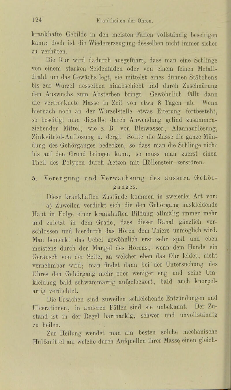 krankhafte Gebilde in den meisten Fällen vollständig beseitigen kann; doch ist die Wiedererzeugung desselben nicht immer sicher zu verhüten. Die Kur wird dadurch ausgeführt, dass man eine Schlinge von einem starken Seidenfaden oder von einem feinen Metall- draht um das Gewächs legt, sie mittelst eines dünnen Stäbchens bis zur Wurzel desselben hinabschiebt und durch Zuschnürung den Auswuchs zum Absterben bringt. Gewöhnlich fällt dann die vertrocknete Masse in Zeit von etwa 8 Tagen ab. Wenn hiernach noch an der Wurzelstelle etwas Eiterung fortbesteht, so beseitigt man dieselbe durch Anwendung gelind zusammen- ziehender Mittel, wie z. B. von Bleiwasser, Alaunauflösung, Zinkvitriol-Auflösung u. dergl. Sollte die Masse die ganze Mün- dung des Gehörganges bedecken, so dass man die Schlinge nicht bis auf den Grund bringen kann, so muss man zuerst einen Theil des Polypen durch Aetzen mit Höllenstein zerstören. 5. Verengung und Verwachsung des äussern Gehör- ganges. Diese krankhaften Zustände kommen in zweierlei Art vor: a) Zuweilen verdickt sich die den Gehörgang auskleidende Haut in Folge einer krankhaften Bildung allmälig immer mehr und zuletzt in dem Grade, dass dieser Kanal gänzlich ver- schlossen und hierdurch das Hören dem Thiere unmöglich wird. Man bemerkt das Uebel gewöhnlich erst sehr spät und eben meistens durch den Mangel des Hörens, wenn dem Hunde ein Geräusch von der Seite, an welcher eben das Ohr leidet, nicht vernehmbar wird; man findet dann bei der Untersuchung des Ohres den Gehörgang mehr oder weniger eng und seine Um- kleidung bald schwammartig aufgelockert, bald auch knorpel- artig verdichtet. Die Ursachen sind zuweilen schleichende Entzündungen und Ulcerationen, in anderen Fällen sind sie unbekannt. Der Zu- stand ist in der Regel hartnäckig, schwer und unvollständig zu heilen. Zur Heilung wendet man am besten solche mechanische Hülfsmittel an, welche durch Aufquellen ihrer Masse einen gleich-