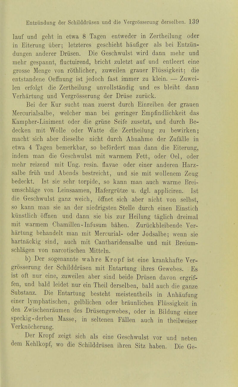 lauf und geht in etwa 8 Tagen entweder in Zertheilung oder in Eiterung über; letzteres geschieht häufiger als bei Entzün- dungen anderer Drüsen. Die Geschwulst wird dann mehr und mehr gespannt, fluetuirend, bricht zuletzt auf und entleert eine grosse Menge von röthlicher, zuweilen grauer Flüssigkeit; die entstandene Oeffnung ist jedoch fast immer zu klein. — Zuwei- len erfolgt die Zertheilung unvollständig und es bleibt dann Verhärtung und Vergrösserung der Drüse zurück. Bei der Kur sucht man zuerst durch Einreiben der grauen Mercurialsalbe, welcher man bei geringer Empfindlichkeit das Kampher-Liniment oder die grüne Seife zusetzt, und durch Be- decken mit Wolle oder Watte die Zertheilung zu bewirken; macht sich aber dieselbe nicht durch Abnahme der Zufälle in etwa 4 Tagen bemerkbar, so befördert man dann die Eiterung, indem man die Geschwulst mit warmem Fett, oder Oel, oder mehr reizend mit Ung. resin. flavae oder einer anderen Harz- salbe früh und Abends bestreicht, und sie mit wollenem Zeug bedeckt. Ist sie sehr torpide, so kann man auch warme Brei- umschläge von Leinsaamen, Hafergrütze u. dgl. appliciren. Ist die Geschwulst ganz weich, öffnet sich aber nicht von selbst, so kann man sie an der niedrigsten Stelle durch einen Einstich künstlich öffnen und dann sie bis zur Heilung täglich dreimal mit warmem Chamillen-Infusum bähen. Zurückbleibende Ver- härtung behandelt man mit Mercurial- oder Jodsalbe; wenn sie hartnäckig sind, auch mit Cantharidensalbe und mit Breium- schlägen von narcotischen Mitteln. b) Der sogenannte wahre Kropf ist eine krankhafte Ver- grösserung der Schilddrüsen mit Entartung ihres Gewebes. Es ist oft nur eine, zuweilen aber sind beide Drüsen davon ergrif- fen, und bald leidet nur ein Theil derselben, bald auch die ganze Substanz. Die Entartung besteht meistentbeils in Anhäufung einer lymphatischen, gelblichen oder bräunlichen Flüssigkeit in den Zwischenräumen des Drüsengewebes, oder in Bildung einer speckig-derben Masse, in seltenen Fällen auch in theilweiser Verknöcherung. Der Kropf zeigt sich als eine Geschwulst vor und neben dem Kehlkopf, wo die Schilddrüsen ihren Sitz haben. Die Ge-