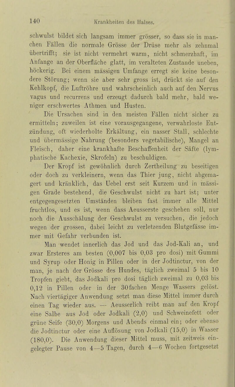 schwulst bildet sich langsam immer grösser, so dass sie in man- chen Fällen die normale Grösse der Drüse mehr als zehnmal übertrifft; sie ist nicht vermehrt warm, nicht schmerzhaft, im Anfange an der Oberfläche glatt, im veralteten Zustande uneben, höckerig. Bei einem massigen Umfange erregt sie keine beson- dere Störung; wenn sie aber sehr gross ist, drückt sie auf den Kehlkopf, die Luftröhre und wahrscheinlich auch auf den Nervus vagus und recurrens und erzeugt dadurch bald mehr, bald we- niger erschwertes Athmen und Husten. Die Ursachen sind in den meisten Fällen nicht sicher zu ermitteln; zuweilen ist eine vorausgegangene, verwahrloste Ent- zündung, oft wiederholte Erkältung, ein nasser Stall, schlechte und übermässige Nahrung (besonders vegetabilische), Mangel an Fleisch, daher eine krankhafte Beschaffenheit der Säfte (lym- phatische Kachexie, Skrofeln) zu beschuldigen. Der Kropf ist gewöhnlich durch Zertheilung zu beseitigen oder doch zu verkleinern, wenn das Thier jung, nicht abgema- gert und kränklich, das Uebel erst seit Kurzem und in massi- gen Grade bestehend, die Geschwulst nicht zu hart ist; unter entgegengesetzten Umständen bleiben fast immer alle Mittel fruchtlos, und es ist, wenn dass Aeusserste geschehen soll, nur noch die Ausschälung der Geschwulst zu versuchen, die jedoch wegen der grossen, dabei leicht zu verletzenden Blutgefässe im- mer mit Gefahr verbunden ist. Man wendet innerlich das Jod und das Jod-Kali an, und zwar Ersteres am besten (0,007 bis 0,03 pro dosi) mit Gummi und Syrup oder Honig in Pillen oder in der Jodtinctur, von der man, je nach der Grösse des Hundes, täglich zweimal 5 bis 10 Tropfen giebt, das Jodkali pro dosi täglich zweimal zu 0,03 bis 0,12 in Pillen oder in der 30fachen Menge Wassers gelöst. Nach viertägiger Anwendung setzt man diese Mittel immer durch einen Tag wieder aus. — Aeusserlich reibt man auf den Kropf eine Salbe aus Jod oder Jodkali (2,0) und Schweinefett oder grüne Seife (30,0) Morgens und Abends einmal ein; oder ebenso die Jodtinctur oder eine Auflösung von Jodkali (15,0) in Wasser (180,0). Die Anwendung dieser Mittel muss, mit zeitweis ein- gelegter Pause von 4—5 Tagen, durch 4—6 Wochen fortgesetzt