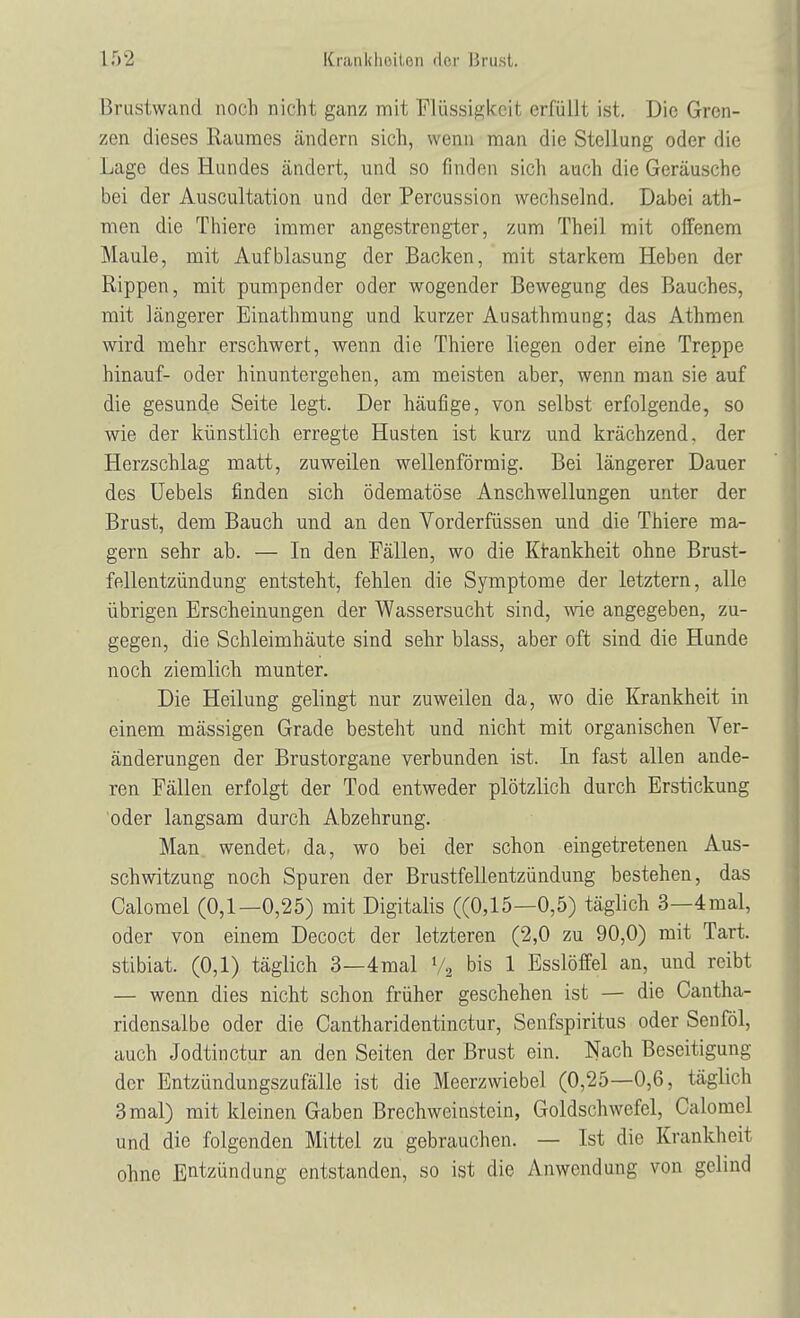 Brustwand noch nicht ganz mit Flüssigkeit erfüllt ist. Die Gren- zen dieses Raumes ändern sich, wenn man die Stellung oder die Lage des Hundes ändert, und so finden sich auch die Geräusche bei der Auscultation und der Percussion wechselnd. Dabei ath- men die Thierc immer angestrengter, zum Theil mit offenem Maule, mit Aufblasung der Backen, mit starkem Heben der Rippen, mit pumpender oder wogender Bewegung des Bauches, mit längerer Einathmung und kurzer Ausathmung; das Athmen wird mehr erschwert, wenn die Thiere liegen oder eine Treppe hinauf- oder hinuntergehen, am meisten aber, wenn man sie auf die gesunde Seite legt. Der häufige, von selbst erfolgende, so wie der künstlich erregte Husten ist kurz und krächzend, der Herzschlag matt, zuweilen wellenförmig. Bei längerer Dauer des Uebels finden sich ödematöse Anschwellungen unter der Brust, dem Bauch und an den Vorderfüssen und die Thiere ma- gern sehr ah. — In den Fällen, wo die Krankheit ohne Brust- fellentzündung entsteht, fehlen die Symptome der letztern, alle übrigen Erscheinungen der Wassersucht sind, wie angegeben, zu- gegen, die Schleimhäute sind sehr blass, aber oft sind die Hunde noch ziemlich munter. Die Heilung gelingt nur zuweilen da, wo die Krankheit in einem mässigen Grade besteht und nicht mit organischen Ver- änderungen der Brustorgane verbunden ist. In fast allen ande- ren Fällen erfolgt der Tod entweder plötzlich durch Erstickung oder langsam durch Abzehrung. Man wendet, da, wo bei der schon eingetretenen Aus- schwitzung noch Spuren der Brustfellentzündung bestehen, das Calomel (0,1—0,25) mit Digitalis ((0,15—0,5) täglich 3—4mal, oder von einem Decoct der letzteren (2,0 zu 90,0) mit Tart. stibiat. (0,1) täglich 3—4mal l/2 bis 1 Esslöffel an, und reibt — wenn dies nicht schon früher geschehen ist — die Cantha- ridcnsalbe oder die Cantharidentinctur, Senfspiritus oder Senföl, auch Jodtinctur an den Seiten der Brust ein. Nach Beseitigung der Entzündungszufälle ist die Meerzwiebel (0,25—0,6, täglich 3 mal) mit kleinen Gaben Brechweinstein, Goldschwefcl, Calomel und die folgenden Mittel zu gebrauchen. — Ist die Krankheit ohne Entzündung entstanden, so ist die Anwendung von gelind