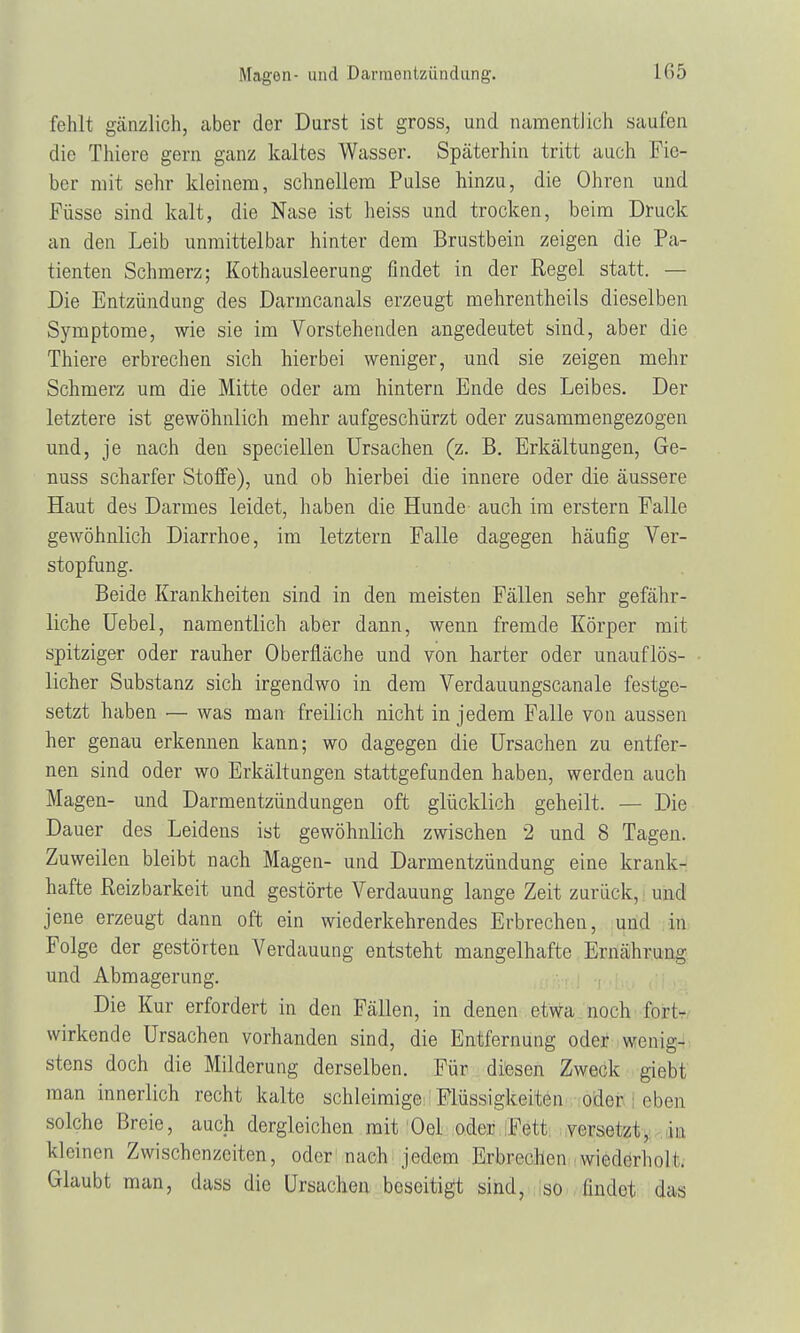 Magen- und Darmentzündung. fehlt gänzlich, aber der Durst ist gross, und namentlich saufen die Thiere gern ganz kaltes Wasser. Späterhin tritt auch Fie- ber mit sehr kleinem, schnellem Pulse hinzu, die Ohren und Püsse sind kalt, die Nase ist heiss und trocken, beim Druck an den Leib unmittelbar hinter dem Brustbein zeigen die Pa- tienten Schmerz; Kothausleerung findet in der Regel statt. — Die Entzündung des Darmcanals erzeugt mehrentheils dieselben Symptome, wie sie im Vorstehenden angedeutet sind, aber die Thiere erbrechen sich hierbei weniger, und sie zeigen mehr Schmerz um die Mitte oder am hintern Ende des Leibes. Der letztere ist gewöhnlich mehr aufgeschürzt oder zusammengezogen und, je nach den speciellen Ursachen (z. B. Erkältungen, Ge- nuss scharfer Stoffe), und ob hierbei die innere oder die äussere Haut des Darmes leidet, haben die Hunde auch im erstem Falle gewöhnlich Diarrhoe, im letztern Falle dagegen häufig Ver- stopfung. Beide Krankheiten sind in den meisten Fällen sehr gefähr- liche Uebel, namentlich aber dann, wenn fremde Körper mit spitziger oder rauher Oberfläche und von harter oder unauflös- licher Substanz sich irgendwo in dem Verdauungscanale festge- setzt haben — was man freilich nicht in jedem Falle von aussen her genau erkennen kann; wo dagegen die Ursachen zu entfer- nen sind oder wo Erkältungen stattgefunden haben, werden auch Magen- und Darmentzündungen oft glücklich geheilt. — Die Dauer des Leidens ist gewöhnlich zwischen 2 und 8 Tagen. Zuweilen bleibt nach Magen- und Darmentzündung eine krank- hafte Reizbarkeit und gestörte Verdauung lange Zeit zurück, und jene erzeugt dann oft ein wiederkehrendes Erbrechen, und in Folge der gestörten Verdauung entsteht mangelhafte Ernährung und Abmagerung. Die Kur erfordert in den Fällen, in denen etwa noch fnrl- wirkende Ursachen vorhanden sind, die Entfernung oder wenig- stens doch die Milderung derselben. Für diesen Zweck giebt man innerlich recht kalte schleimige Flüssigkeiten oder eben solche Breie, auch dergleichen mit Oel oder Fett versetzt, in kleinen Zwischenzeiten, oder nach jedem Erbrechen wiederholt Glaubt man, dass die Ursachen beseitigt sind, so findet das