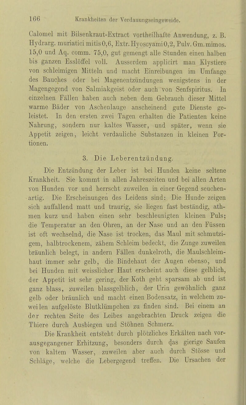 Oalomel mit Bilsenkraut-Extract vorthoilhafte Anwendung, z. ß. Hydrarg. muriatici mitis0,6, Extr.HyoscyamiO,2, Pulv.Gm.mimos. 15,0 und Aq. comm. 75,0, gut gemengt alle Stunden einen halben bis ganzen Esslöffel voll. Ausserdem applicirt man Kly stiere von schleimigen Mitteln und macht Einreibungen im Umfange des Bauches oder bei Magenentzündungen wenigstens in der Magengegend von Salmiakgeist öder auch von Senfspiritus. In einzelnen Fällen haben auch neben dem Gebrauch dieser Mittel warme Bäder von Aschenlauge anscheinend gute Dienste ge- leistet. In den ersten zwei Tagen erhalten die Patienten keine Nahrung, sondern nur kaltes Wasser, und später, wenn sie Appetit zeigen, leicht verdauliche Substanzen in kleinen Por- tionen. 3. Die Leberentzündung. Die Entzündung der Leber ist bei Hunden keine seltene Krankheit. Sie kommt in allen Jahreszeiten und bei allen Arten von Hunden vor und herrscht zuweilen in einer Gegend seuchen- artig. Die Erscheinungen des Leidens sind: Die Hunde zeigen sich auffallend matt und traurig, sie liegen fast beständig, ath- men kurz und haben einen sehr beschleunigten kleinen Puls; die Temperatur an den Ohren, an der Nase und an den Füssen ist oft wechselnd, die Nase ist trocken, das Maul mit schmutzi- gem, halbtrockenem, zähem Schleim bedeckt, die Zunge zuweilen bräunlich belegt, in andern Fällen dunkelroth, die Maulschleim- haut immer sehr gelb, die Bindehaut der Augen ebenso, und bei Hunden mit weisslicher Haut erscheint auch diese gelblich, der Appetit ist sehr gering, der Koth geht sparsam ab und ist ganz blass, zuweilen blassgelblich, der Urin gewöhnlich ganz gelb oder bräunlich und macht einen Bodensatz, in welchem zu- weilen aufgelöste Blutklümpchen zu finden sind. Bei einem an der rechten Seite des Leibes angebrachten Druck zeigen die Thiere durch Ausbiegen und Stöhnen Schmerz. Die Krankheit entsteht durch plötzliches Erkälten nach vor- ausgegangener Erhitzung, besonders durch das gierige Saufen von kaltem Wasser, zuweilen aber auch durch Stösse und Schläge, welche die Lebergegend treffen. Die Ursachen der