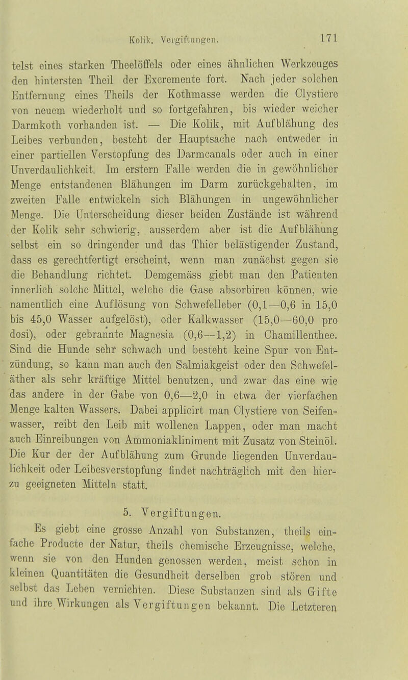 Kolik. Vergiftungen. telst eines starken Theelöffcls oder eines ähnlichen Werkzeuges den hintersten Theil der Excremente fort. Nach jeder solchen Entfernung eines Theils der Kothmasse werden die Clysticrc von neuem wiederholt und so fortgefahren, bis wieder weicher Darmkoth vorhanden ist. — Die Kolik, mit Aufblähung des Leibes verbunden, besteht der Hauptsache nach entweder in einer partiellen Verstopfung des Darmcanals oder auch in einer Unverdaulichkeit. Im erstem Falle werden die in gewöhnlicher Menge entstandenen Blähungen im Darin zurückgehalten, im zweiten Falle entwickeln sich Blähungen in ungewöhnlicher Menge. Die Unterscheidung dieser beiden Zustände ist während der Kolik sehr schmerig, ausserdem aber ist die Aufblähung selbst ein so dringender und das Thier belästigender Zustand, dass es gerechtfertigt erscheint, wenn man zunächst gegen sie die Behandlung richtet. Demgemäss giebt man den Patienten innerlich solche Mittel, welche die Gase absorbiren können, wie namentlich eine Auflösung von Schwefelleber (0,1—0,6 in 15,0 bis 45,0 Wasser aufgelöst), oder Kalkwasser (15,0—60,0 pro dosi), oder gebrannte Magnesia (0,6—1,2) in Chamillenthee. Sind die Hunde sehr schwach und besteht keine Spur von Ent- zündung, so kann man auch den Salmiakgeist oder den Schwefel- äther als sehr kräftige Mittel benutzen, und zwar das eine wie das andere in der Gabe von 0,6—2,0 in etwa der vierfachen Menge kalten Wassers. Dabei applicirt man Clystiere von Seifen- wasser, reibt den Leib mit wollenen Lappen, oder man macht auch Einreibungen von Ammoniakliniment mit Zusatz von Steinöl. Die Kur der der Aufblähung zum Grunde liegenden Unverdau- lichkeit oder Leibesverstopfung findet nachträglich mit den hier- zu geeigneten Mitteln statt. 5. Vergiftungen. Es giebt eine grosse Anzahl von Substanzen, theils ein- fache Producte der Natur, theils chemische Erzeugnisse, welche, wenn sie von den Hunden genossen werden, meist schon in kleinen Quantitäten die Gesundheit derselben grob stören und selbst das Leben vernichten. Diese Substanzen sind als Gifte und ihre Wirkungen als Vergiftungen bekannt. Die Letzteren