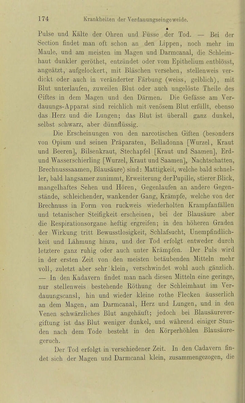 Pulse und Kälte der Ohren und Püsse der Tod. — Bei der Section findet man oft schon an den Lippen, noch mehr im Maule, und am meisten im Magen und Darmcanai, die Schleim- haut dunkler geröthet, entzündet oder vom Epithelium entblösst, angeätzt, aufgelockert, mit Bläschen versehen, stellenweis ver- dickt oder auch in veränderter Färbung (weiss, gelblich), mit Blut unterlaufen, zuweilen Blut oder auch ungelöste Theile des Giftes in dem Magen und den Därmen. Die Gefässe am Ver- dauungs-Apparat sind reichlich mit venösem Blut erfüllt, ebenso das .Herz und die Lungen; das Blut ist überall ganz dunkel, selbst schwarz, aber dünnflüssig. Die Erscheinungen von den narcotischen Giften (besonders von Opium und seinen Präparaten, Belladonna [Wurzel, Kraut und Beeren], Bilsenkraut, Stechapfel [Kraut und Saamen], Erd- und Wasserschierling [Wurzel, Kraut und Saamen], Nachtschatten, Brechnusssaamen, Blausäure) sind: Mattigkeit, welche bald schnel- ler, bald langsamer zunimmt, Erweiterung derPupille, stierer Blick, mangelhaftes Sehen und Hören, Gegenlaufen an andere Gegen- stände, schleichender, wankender Gang, Krämpfe, welche von der Brechnuss in Form von ruckweis wiederholten Krampfanfällen und tetanischer Steifigkeit erscheinen, bei der Blausäure aber die Respirationsorgane heftig ergreifen; in den höheren Graden der Wirkung tritt Bewusstlosigkeit, Schlafsucht, Unempfindlich- keit und Lähmung hinzu, und der Tod erfolgt entweder durch letztere ganz ruhig oder auch unter Krämpfen. Der Puls wird in der ersten Zeit von den meisten betäubenden Mitteln mehr voll, zuletzt aber sehr klein, verschwindet wohl auch gänzlich. — In den Kadavern findet man nach diesen Mitteln eine geringe, nur stellen weis bestehende Röthung der Schleimhaut im Ver- dauungscansl, hin und wieder kleine rothe Flecken äusserlich an dem Magen, am Darmcanai, Herz und Lungen, und in den Venen schwärzliches Blut angehäuft; jedoch bei Blausäure Ver- giftung ist das Blut weniger dunkel, und während einiger Stun- den nach dem Tode besteht in den Körperhöhlen Blausäure- geruch. Der Tod erfolgt in verschiedener Zeit. In den Cadavern fin- det sich der Magen und Darmcanai klein, zusammengezogen, die