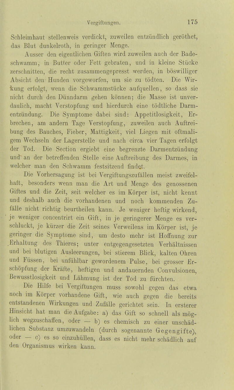 Schleimhaut stellenweis verdickt, zuweilen entzündlich geröthet, das Blut dunkelroth, in geringer Menge. Ausser den eigentlichen Giften wird zuweilen auch der Bade- schwamm, in Butter oder Fett gebraten, und in kleine Stücke zerschnitten, die recht zusammengepresst werden, in böswilliger Absicht den Hunden vorgeworfen, um sie zu tödten. Die Wir- kung erfolgt, wenn die Schwammstücke aufquellen, so dass sie nicht durch den Dünndarm gehen können; die Masse ist unver- daulich, macht Verstopfung und hierdurch eine tödtliche Darm- entzündung. Die Symptome dabei sind: Appetitlosigkeit, Er- brechen, am andern Tage Verstopfung, zuweilen auch Auftrei- bung des Bauches, Fieber, Mattigkeit, viel Liegen mit oftmali- gem Wechseln der Lagerstelle und nach circa vier Tagen erfolgt der Tod. Die Section ergiebt eine begrenzte Darmentzündung und an der betreffenden Stelle eine Auftreibung des Darmes, in welcher man den Schwamm festsitzend findest. Die Vorhersagung ist bei Vergiftungszufällen meist zweifel- haft, besonders wenn man die Art und Menge des genossenen Giftes und die Zeit, seit welcher es im Körper ist, nicht kennt und deshalb auch die vorhandenen und noch kommenden Zu- fälle nicht richtig beurtheilen kann. Je weniger heftig wirkend, je weniger concentrirt ein Gift, in je geringerer Menge es ver- schluckt, je kürzer die Zeit seines Verweilens im Körper ist, je geringer die Symptome sind, um desto mehr ist Hoffnung zur .Erhaltung des Thieres; unter entgegengesetzten Verhältnissen und bei blutigen Ausleerungen, bei stierem Blick, kalten Ohren und Füssen, bei unfühlbar gewordenem Pulse, bei grosser Er- schöpfung der Kräfte, heftigen und andauernden Convulsionen, Bewusstlosigkeit und Lähmung ist der Tod zu fürchten. Die Hilfe bei Vergiftungen muss sowohl gegen das etwa noch im Körper vorhandene Gift, wie auch gegen die bereits entstandenen Wirkungen und Zufälle gerichtet sein. In ersterer Hinsicht hat man die Aufgabe: a) das Gift so schnell als mög- lich wegzuschaffen, oder ■ b) es chemisch zu einer unschäd- lichen Substanz umzuwandeln (durch sogenannte Gegengifte), oder — c) es so einzuhüllen, dass es nicht mehr schädlich auf den Organismus wirken kann.