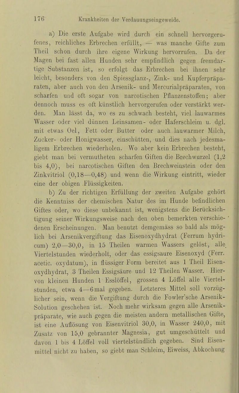 a) Die erste Aufgabe wird durch ein schnell hervorgeru- fenes, reichliches Erbrechen erfüllt, — was manche Gifte zum Theil schon durch ihre eigene Wirkung hervorrufen. Da der Magen bei fast allen Hunden sehr empfindlich gegen fremdar- tige Substanzen ist, so erfolgt das Erbrechen bei ihnen sehr leicht, besonders von den Spiessgianz-, Zink- und Kupferpräpa- raten, aber auch von den Arsenik- und Mercurialpräparaten, von scharfen und oft sogar von narcotischen Pflanzenstoffen; aber dennoch muss es oft künstlich hervorgerufen oder verstärkt wer- den. Man lässt da, wo es zu schwach besteht, viel lauwarmes Wasser oder viel dünnen Leinsamen- oder Haferschleim u. dgl. mit etwas Oel, Fett oder Butter oder auch lauwarmer Milch, Zucker- oder Honigwasser, einschütten, und dies nach jedesma- ligem Erbrechen wiederholen. Wo aber kein Erbrechen besteht, giebt man bei vermutheten scharfen Giften die Brechwurzel (1,2 bis 4,0), bei narcotischen Giften den Brechweiustein oder den Zinkvitriol (0,18—0,48) und wenn die Wirkung eintritt, wieder eine der obigen Flüssigkeiten. b) Zu der richtigen Erfüllung der zweiten Aufgabe gehört die Kenntniss der chemischen Natur des im Hunde befindlichen Giftes oder, wo diese unbekannt ist, wenigstens die Berücksich- tigung seiner Wirkungsweise nach den oben bemerkten verschie- ' denen Erscheinungen. Man benutzt demgemäss so bald als mög- lich bei Arsenikvergiftung das Eisenoxydhydrat (Ferrum hydri- cum) 2,0—30,0, in 15 Theilen warmen Wassers gelöst, alle Viertelstunden wiederholt, oder das essigsaure Eisenoxyd (Ferr. acetic. oxydatum), in flüssiger Form bereitet aus 1 Theil Eisen- oxydhydrat, 3 Theilen Essigsäure und 12 Theilen Wasser. Hier- von kleinen Hunden 1 Esslöffel, grossen 4 Löffel alle Viertel- stunden, etwa 4—6mal gegeben. Letzteres Mittel soll vorzüg- licher sein, wenn die Vergiftung durch die Fowler'sche Arsenik- Solution geschehen ist. Noch mehr wirksam gegen alle Arsenik- präparate, wie auch gegen die meisten andern metallischen Gifte, ist eine Auflösung von Eisenvitriol 30,0, in Wasser 240,0, mit Zusatz von 15,0 gebrannter Magnesia, gut umgeschüttelt und davon 1 bis 4 Löffel voll viertelstündlich gegeben. Sind Eisen- mitlei nicht zu haben, so giebt man Schleim, Eiwciss, Abkochung