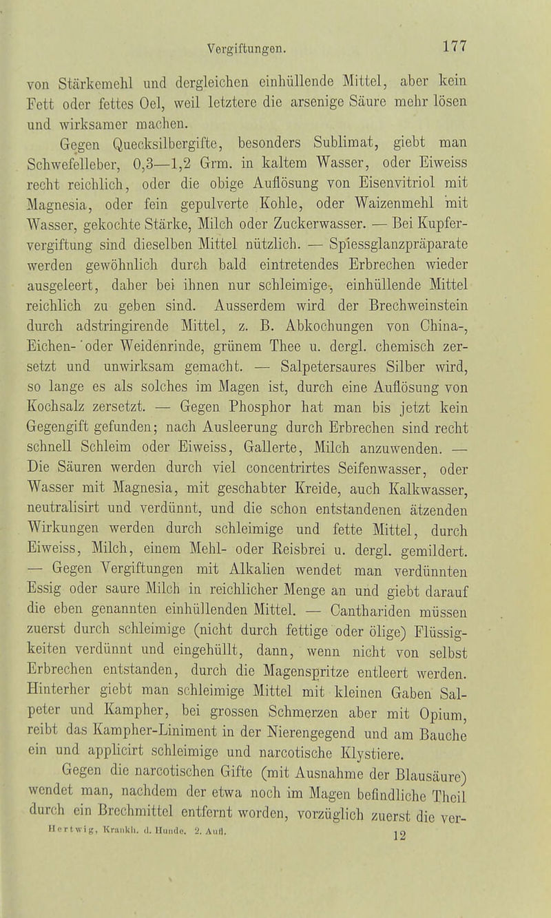 von Stärkemehl und dergleichen einhüllende Mittel, aber kein Fett oder fettes Oel, weil letztere die arsenige Säure mehr lösen und wirksamer machen. Gegen Quecksilbergifte, besonders Sublimat, giebt man Schwefelleber, 0,3—1,2 Grm. in kaltem Wasser, oder Eiweiss recht reichlich, oder die obige Auflösung von Eisenvitriol mit Magnesia, oder fein gepulverte Kohle, oder Waizenmehl mit Wasser, gekochte Stärke, Milch oder Zuckerwasser. — Bei Kupfer- vergiftung sind dieselben Mittel nützlich. — Spiessglanzpräparate werden gewöhnlich durch bald eintretendes Erbrechen wieder ausgeleert, daher bei ihnen nur schleimige, einhüllende Mittel reichlich zu geben sind. Ausserdem wird der Brechweinstein durch adstringirende Mittel, z. B. Abkochungen von China-, Eichen-' oder Weidenrinde, grünem Thee u. dergl. chemisch zer- setzt und unwirksam gemacht. — Salpetersaures Silber wird, so lange es als solches im Magen ist, durch eine Auflösung von Kochsalz zersetzt. — Gegen Phosphor hat man bis jetzt kein Gegengift gefunden; nach Ausleerung durch Erbrechen sind recht schnell Schleim oder Eiweiss, Gallerte, Milch anzuwenden. — Die Säuren werden durch viel concentrirtes Seifenwasser, oder Wasser mit Magnesia, mit geschabter Kreide, auch Kalkwasser, neutralisirt und verdünnt, und die schon entstandenen ätzenden Wirkungen werden durch schleimige und fette Mittel, durch Eiweiss, Milch, einem Mehl- oder Reisbrei u. dergl. gemildert. — Gegen Vergiftungen mit Alkalien wendet man verdünnten Essig oder saure Milch in reichlicher Menge an und giebt darauf die eben genannten einhüllenden Mittel. — Canthariden müssen zuerst durch schleimige (nicht durch fettige oder ölige) Flüssig- keiten verdünnt und eingehüllt, dann, wenn nicht von selbst Erbrechen entstanden, durch die Magenspritze entleert werden. Hinterher giebt man schleimige Mittel mit kleinen Gaben Sal- peter und Kampher, bei grossen Schmerzen aber mit Opium, reibt das Kampher-Liniment in der Nierengegend und am Bauche ein und applicirt schleimige und narcotische Klystiere. Gegen die narcotischen Gifte (mit Ausnahme der Blausäure) wendet man, nachdem der etwa noch im Magen befindliche Thcil durch ein Brechmittel entfernt worden, vorzüglich zuerst die ver- Hertwig, Kranich, d.Hunde, a. Aull. 10