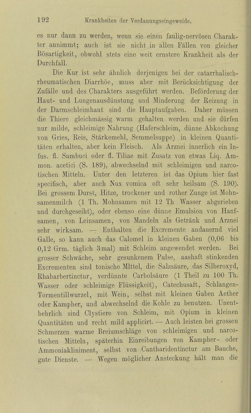 es nur dann zu werden, wenn sie einen faulig-nervösen Charak- ter annimmt; auch ist sie nicht in allen Fällen von gleicher Bösartigkeit, obwohl stets eine weit ernstere Krankheit als der Durchfall. Die Kur ist sehr ähnlich derjenigen bei der catarrhalisch- rheumatischen Diarrhöe, muss aber mit Berücksichtigung der Zufälle und des Charakters ausgeführt werden. Beförderung der Haut- und Lungenausdünstung und Minderung der Reizung in der Darmschleimhaut sind die Hauptaufgaben. Daher müssen die Thiere gleichmässig warm gehalten werden und sie dürfen nur milde, schleimige Nahrung (Haferschleim, dünne Abkochung von Gries, Reis, Stärkemehl, Semmelsuppe) in kleinen Quanti- täten erhalten, aber kein Fleisch. Als Arznei innerlich ein In- fus, fl. Sambuci oder fl. Tiliae mit Zusatz von etwas Liq. Am- nion, acetici (S. 189), abwechselnd mit schleimigen und narco- tischen Mitteln. Unter den letzteren ist das Opium hier fast specifisch, aber auch Nux vomica oft sehr heilsam (S. 190). Bei grossem Durst, Hitze, trockener und rother Zunge ist Mohn- samenmilch (1 Th. Mohnsamen mit 12 Th Wasser abgerieben und durchgeseiht), oder ebenso eine dünne Emulsion von Hanf- samen, von Leinsamen, von Mandeln als Getränk und Arznei sehr wirksam. — Enthalten die Excremente andauernd viel Galle, so kann auch das Calomel in kleinen Gaben (0,06 bis 0,12 Grm. täglich 3 mal) mit Schleim angewendet werden. Bei grosser Schwäche, sehr gesunkenem Pulse, aashaft stinkenden Excrementen sind tonische Mittel, die Salzsäure, das Silberoxyd, Rhabarbertinctur, verdünnte Carbolsäure (1 Theil zu 100 Th. Wasser oder schleimige Flüssigkeit), Catechusaft, Schlangen- Torrn entillwurzel, mit Wein, selbst mit kleinen Gaben Aether oder Kampher, und abwechselnd die Kohle zu benutzen. Unent- behrlich sind Clystiere von Schleim, mit Opium in kleinen Quantitäten und recht mild applicirt. — Auch leisten bei grossen Schmerzen warme Breiumschläge von schleimigen und narco- tischen Mitteln, späterhin Einreibungen von Kampher- oder Ammoniakliniment, selbst von Cantharidentinctur am Bauche, gute Dienste. — Wegen möglicher Ansteckung hält man die