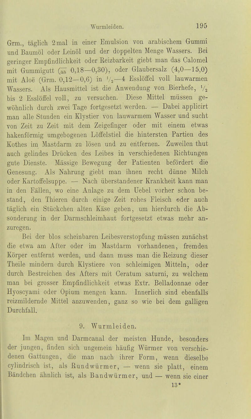 Grm., täglich 2 mal in einer Emulsion von arabischem Gummi und Baumöl oder Leinöl und der doppelten Menge Wassers. Bei geringer Empfindlichkeit oder Reizbarkeit giebt man das Calomel mit Gummigurt Q£ 0,18—0,30), oder Glaubersalz (4,0—15,0) mit Aloe (Grm. 0,12—0,6) in '/2—4 Esslöffel voll lauwarmen Wassers. Als Hausmittel ist die Anwendung von Bierhefe, % bis 2 Esslöffel voll, zu versuchen. Diese Mittel müssen ge- wöhnlich durch zwei Tage fortgesetzt werden. — Dabei applicirt man alle Stunden ein Klystier von lauwarmem Wasser und sucht von Zeit zu Zeit mit dem Zeigefinger oder mit einem etwas hakenförmig umgebogenen Löffelstiel die hintersten Partien des Kothes im Mastdarm zu lösen und zu entfernen. Zuweilen thut auch gelindes Drücken des Leibes in verschiedenen Richtungen gute Dienste. Massige Bewegung der Patienten befördert die Genesung. Als Nahrung giebt man ihnen recht dünne Milch oder Kartoffelsuppe. — Nach überstandener Krankheit kann man in den Fällen, wo eine Anlage zu dem Uebel vorher schon be- stand, den Thieren durch einige Zeit rohes Fleisch oder auch täglich ein Stückchen alten Käse geben, um hierdurch die Ab- sonderung in der Darmschleimhaut fortgesetzt etwas mehr an- zuregen. Bei der blos scheinbaren Leib es Verstopfung müssen zunächst die etwa am After oder im Mastdarm vorhandenen, fremden Körper entfernt werden, und dann muss man die Reizung dieser Theile mindern durch Klystiere von schleimigen Mitteln, oder durch Bestreichen des Afters mit Ceratum saturni, zu welchem man bei grosser Empfindlichkeit etwas Extr. Belladonnae oder Hyoscyami oder Opium mengen kann. Innerlich sind ebenfalls reizmildernde Mittel anzuwenden, ganz so wie bei dem galligen Durchfall. 9. Wurmleiden. Im Magen und Darmcanal der meisten Hunde, besonders der jungen, finden sich ungemein häufig Würmer von verschie- denen Gattungen, die man nach ihrer Form, wenn dieselbe cy]indrisch ist, als Rundwürmer, — wenn sie platt, einem Bändchen ähnlich ist, als Bandwürmer, und — wenn sie einer 13*