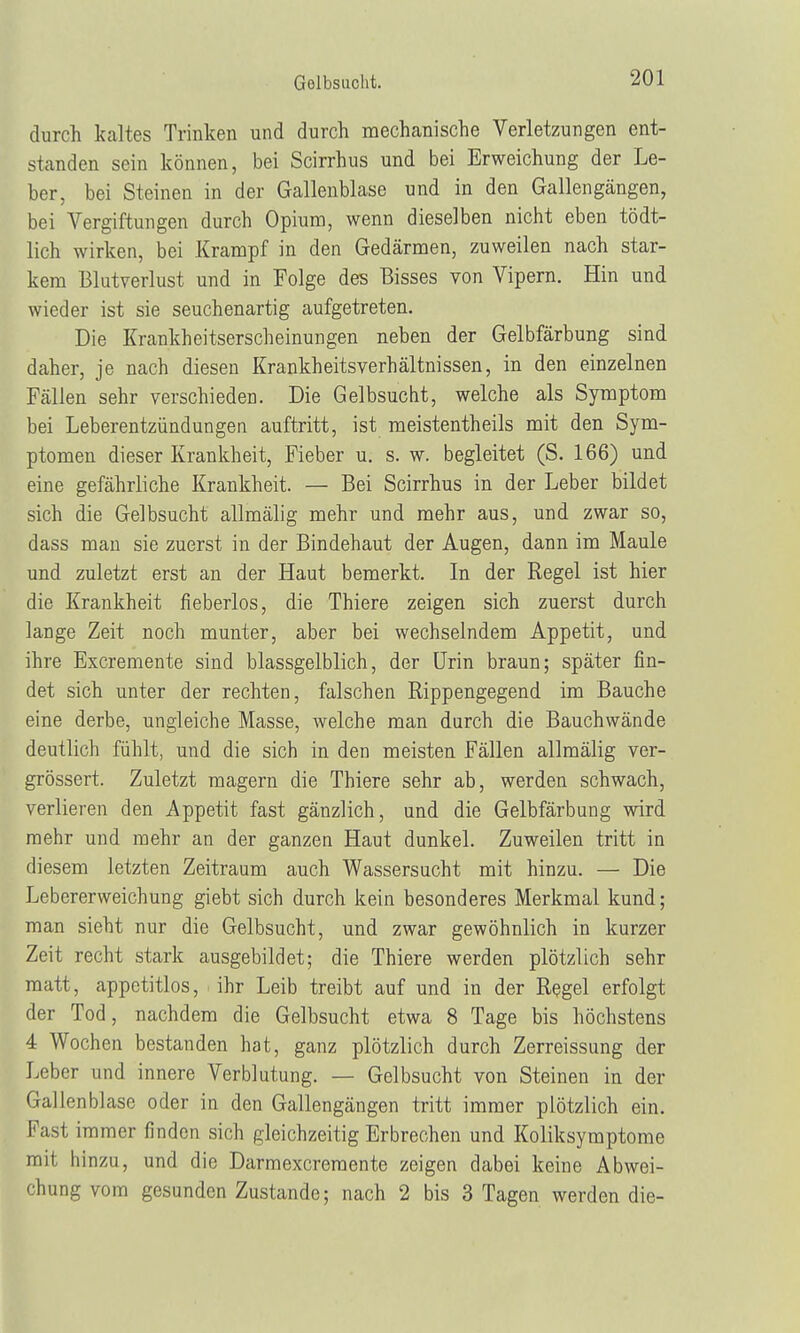 durch kaltes Trinken und durch mechanische Verletzungen ent- standen sein können, bei Scirrhus und bei Erweichung der Le- ber, bei Steinen in der Gallenblase und in den Gallengängen, bei Vergiftungen durch Opium, wenn dieselben nicht eben tödt- lich wirken, bei Krampf in den Gedärmen, zuweilen nach star- kem Blutverlust und in Folge des Bisses von Vipern. Hin und wieder ist sie seuchenartig aufgetreten. Die Krankheitserscheinungen neben der Gelbfärbung sind daher, je nach diesen Krankheitsverhältnissen, in den einzelnen Fällen sehr verschieden. Die Gelbsucht, welche als Symptom bei Leberentzündungen auftritt, ist meistentheils mit den Sym- ptomen dieser Krankheit, Fieber u. s. w. begleitet (S. 166) und eine gefährliche Krankheit. — Bei Scirrhus in der Leber bildet sich die Gelbsucht allmälig mehr und mehr aus, und zwar so, dass man sie zuerst in der Bindehaut der Augen, dann im Maule und zuletzt erst an der Haut bemerkt. In der Regel ist hier die Krankheit fieberlos, die Thiere zeigen sich zuerst durch lange Zeit noch munter, aber bei wechselndem Appetit, und ihre Excremente sind blassgelblich, der Urin braun; später fin- det sich unter der rechten, falschen Rippengegend im Bauche eine derbe, ungleiche Masse, welche man durch die Bauchwände deutlich fühlt, und die sich in den meisten Fällen allmälig ver- grössert. Zuletzt magern die Thiere sehr ab, werden schwach, verlieren den Appetit fast gänzlich, und die Gelbfärbung wird mehr und mehr an der ganzen Haut dunkel. Zuweilen tritt in diesem letzten Zeitraum auch Wassersucht mit hinzu. — Die Lebererweichung giebt sich durch kein besonderes Merkmal kund; man sieht nur die Gelbsucht, und zwar gewöhnlich in kurzer Zeit recht stark ausgebildet; die Thiere werden plötzlich sehr matt, appetitlos, ihr Leib treibt auf und in der Regel erfolgt der Tod, nachdem die Gelbsucht etwa 8 Tage bis höchstens 4 Wochen bestanden hat, ganz plötzlich durch Zerreissung der Leber und innere Verblutung. — Gelbsucht von Steinen in der Gallenblase oder in den Gallengängen tritt immer plötzlich ein. Fast immer finden sich gleichzeitig Erbrechen und Koliksymptome mit hinzu, und die Darmexcremente zeigen dabei keine Abwei- chung vom gesunden Zustande; nach 2 bis 3 Tagen werden die-