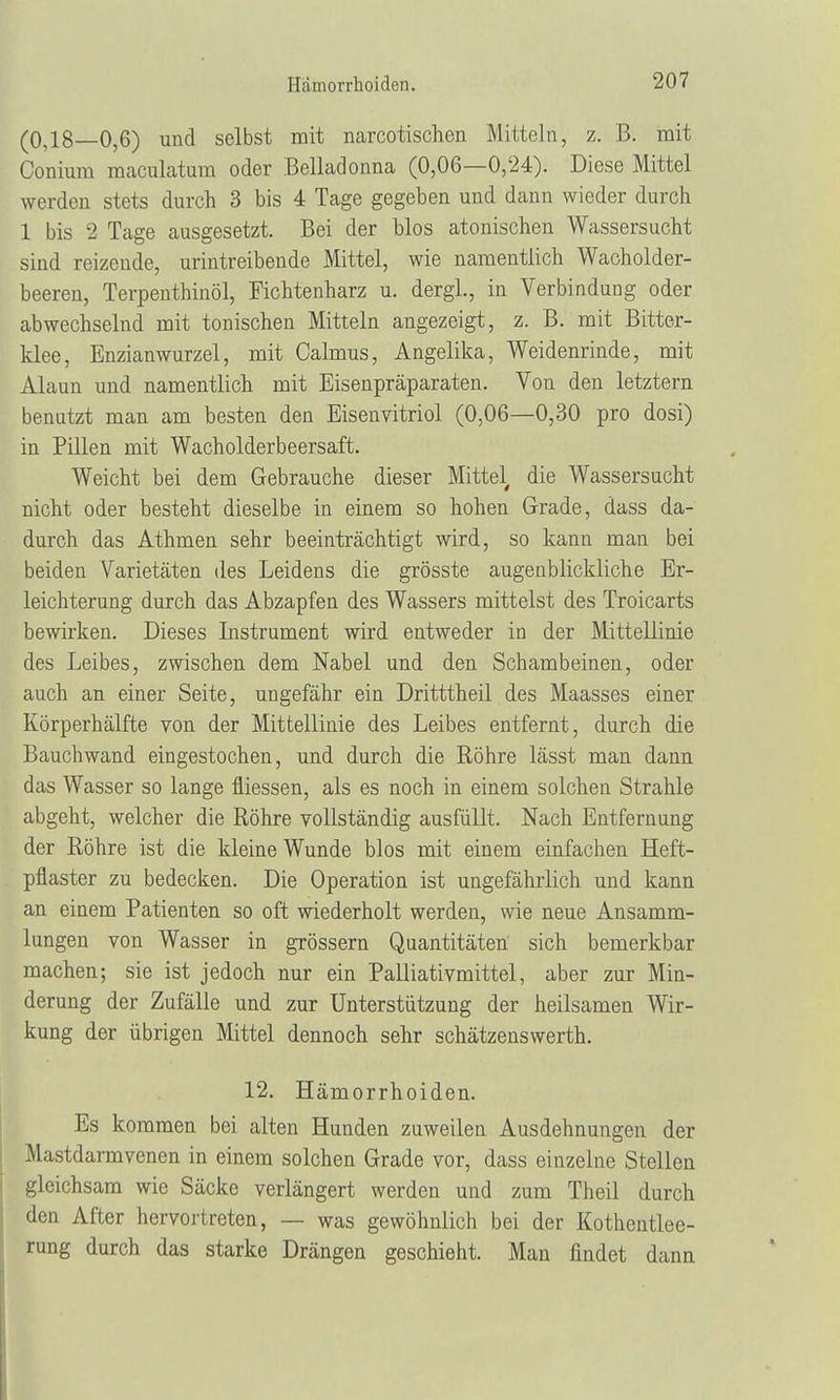 (0,18—0,6) und selbst mit narcotischen Mitteln, z. B. mit Conium maculatum oder Belladonna (0,06—0,24). Diese Mittel werden stets durch 3 bis 4 Tage gegeben und dann wieder durch 1 bis 2 Tage ausgesetzt. Bei der blos atonischen Wassersucht sind reizende, urintreibende Mittel, wie namentlich Wacholder- beeren, Terpenthinöl, Fichtenharz u. dergl., in Verbindung oder abwechselnd mit tonischen Mitteln angezeigt, z. B. mit Bitter- klee, Enzianwurzel, mit Calmus, Angelika, Weidenrinde, mit Alaun und namentlich mit Eisenpräparaten. Von den letztern benutzt man am besten den Eisenvitriol (0,06—0,30 pro dosi) in Pillen mit Wacholderbeersaft. Weicht bei dem Gebrauche dieser Mittel die Wassersucht nicht oder besteht dieselbe in einem so hohen Grade, dass da- durch das Athmen sehr beeinträchtigt wird, so kann man bei beiden Varietäten des Leidens die grösste augenblickliche Er- leichterung durch das Abzapfen des Wassers mittelst des Troicarts bewirken. Dieses Instrument wird entweder in der Mittellinie des Leibes, zwischen dem Nabel und den Schambeinen, oder auch an einer Seite, ungefähr ein Dritttheil des Maasses einer Körperhälfte von der Mittellinie des Leibes entfernt, durch die Bauchwand eingestochen, und durch die Röhre lässt man dann das Wasser so lange fiiessen, als es noch in einem solchen Strahle abgeht, welcher die Röhre vollständig ausfüllt. Nach Entfernung der Röhre ist die kleine Wunde blos mit einem einfachen Heft- pflaster zu bedecken. Die Operation ist ungefährlich und kann an einem Patienten so oft wiederholt werden, wie neue Ansamm- lungen von Wasser in grössern Quantitäten sich bemerkbar machen; sie ist jedoch nur ein Palliativmittel, aber zur Min- derung der Zufälle und zur Unterstützung der heilsamen Wir- kung der übrigen Mittel dennoch sehr schätzenswerth. 12. Hämorrhoiden. Es kommen bei alten Hunden zuweilen Ausdehnungen der Mastdarmvenen in einem solchen Grade vor, dass einzelne Stellen gleichsam wie Säcke verlängert werden und zum Theil durch den After hervortreten, — was gewöhnlich bei der Kothentlee- rung durch das starke Drängen geschieht. Man findet dann