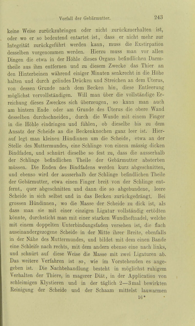 keine Weise zurückzubringen oder nicht zurückzuerhalten ist, oder wo er so bedeutend entartet ist, dass er nicht mehr zur Integrität zurückgeführt werden kann, muss die Exstirpation desselben vorgenommen werden. Hierzu muss man vor allen Dingen die etwa in der Höhle dieses Organs befindlichen D.arm- theile aus ihm entfernen und zu diesem Zwecke das Thier an den Hinterbeinen während einiger Minuten senkrecht in die Höhe halten und durch gelindes Drücken und Streichen an dem Uterus, von dessen Grunde nach dem Becken hin, diese Entleerung möglichst vervollständigen. Will man über die vollständige Er- reichung dieses Zweckes sich überzeugen, so kann man auch am hintern Ende oder am Grunde des Uterus die obere Wand desselben durchschneiden, durch die Wunde mit einem Finger in die Höhle eindringen und fühlen, ob dieselbe bis zu dem Ansatz der Scheide an die Beckenknochen ganz leer ist. Hier- auf legt man kleinen Hündinnen um die Scheide, etwa an der Stelle des Muttermundes, eine Schlinge von einem mässig dicken Bindfaden, und schnürt dieselbe so fest zu, dass die ausserhalb der Schlinge befindlichen Theile der Gebärmutter absterben müssen. Die Enden des Bindfadens werden kurz abgeschnitten, und ebenso wird der ausserhalb der Schlinge befindlichen Theile der Gebärmutter, etwa einen Finger breit von der Schlinge ent- fernt, quer abgeschnitten und dann die so abgebundene, leere Scheide in sich selbst und in das Becken zurückgedrängt. Bei grossen Hündinnen, wo die Masse der Scheide zu dick ist, als dass man sie mit einer einzigen Ligatur vollständig ertödten könnte, durchsticht man mit einer starken Wundheftnadel, welche mit einem doppelten Unterbindungsfaden versehen ist, die flach auseinandergezogene Scheide in der Mitte ihrer Breite, ebenfalls in der Nähe des Muttermundes, und bildet mit dem einen Bande eine Schleife nach rechts, mit dem andern ebenso eine nach links, und schnürt auf diese Weise die Masse mit zwei Ligaturen ab. Das weitere Verfahren ist so, wie im Vorstehenden es ange- geben ist. Die Nachbehandlung besteht in möglichst ruhigem Verhalten der Thiere, in magerer Diät, in der Application von schleimigen Klystieren und in der täglich 2—3mal bewirkten Reinigung der Scheide und der Schaam mittelst lauwarmen 16*