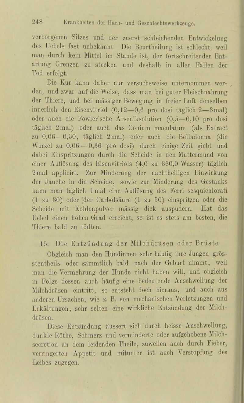 verborgenen Sitzes und der zuerst schleichenden Entwickelung des üebeJs fast unbekannt. Die Beurtheilung ist schlecht weil man durch kein Mittel im Stande ist, der fortschreitenden Ent- artung Grenzen zu stecken und deshalb in allen Fällen der Tod erfolgt. Die Kur kann daher nur versuchsweise unternommen wer- den, und zwar auf die Weise, dass man bei guter Fleischnahrung der Thiere, und bei massiger Bewegung in freier Luft denselben innerlich den Eisenvitriol (0,12—0,6 pro dosi täglich 2—3 mal) oder auch die Fowler'sche Arseniksolution (0,5—0,10 pro dosi täglich 2 mal) oder auch das Conium maculatum (als Extract zu 0,06—0,30, täglich 2mal) oder auch die Belladonna (die Wurzel zu 0,06 — 0,36 pro dosi) durch einige Zeit giebt und dabei Einspritzungen durch die Scheide in den Muttermund von einer Auflösung des Eisenvitriols (4,0 zu 360,0 Wasser) täglich 2mal applicirt. Zur Minderung der nachtheiligen Einwirkung der Jauche in die Scheide, sowie zur Minderung des Gestanks kann man täglich lmal eine Auflösung des Ferri sesquichlorati (1 zu 30) oder Vier Carbolsäure (1 zu 50) einspritzen oder die Scheide mit Kohlenpulver mässig dick auspudern. Hat das Uebel einen hohen Grad erreicht, so ist es stets am besten, die Thiere bald zu tödten. 15. Die Entzündung der Milchdrüsen oder Brüste. Obgleich man den Hündinnen sehr häufig ihre Jungen grös- stenteils oder sämmtlich bald nach der Geburt nimmt, weil man die Vermehrung der Hunde nicht haben will, und obgleich in Folge dessen auch häufig eine bedeutende Anschwellung der Milchdrüsen eintritt, so entsteht doch hieraus, und auch aus anderen Ursachen, wie z. B. von mechanischen Verletzungen und Erkältungen, sehr selten eine wirkliche Entzündung der Milch- drüsen. Diese Entzündung äussert sich durch heisse Anschwellung dunkle Rothe, Schmerz und verminderte oder aufgehobene Milch- secretion an dem leidenden Theile, zuweilen auch durch Fieber, verringerten Appetit und mitunter ist auch Verstopfung des Leibes zugegen.