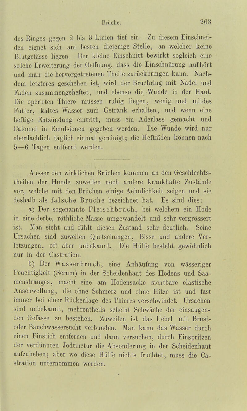 des Ringes gegen 2 bis 3 Linien tief ein. Zu diesem Einschnei- den eignet sich am besten, diejenige Stelle, an welcher keine Blutgefässe liegen. Der kleine Einschnitt bewirkt sogleich eine solche Erweiterung der Oeffnung, dass die Einschnürung aufhört und man die hervorgetretenen Theile zurückbringen kann. Nach- dem letzteres geschehen ist, wird der Bruchring mit Nadel und Faden zusammengeheftet, und ebenso die Wunde in der Haut. Die operirten Thiere müssen ruhig liegen, wenig und mildes Futter, kaltes Wasser zum Getränk erhalten, und wenn eine heftige Entzündung eintritt, muss ein Aderlass gemacht und Calomel in Emulsionen gegeben werden. Die Wunde wird nur oberflächlich täglich einmal gereinigt; die Heftfäden können nach 5—6 Tagen entfernt werden. Ausser den wirklichen Brüchen kommen an den Geschlechts- theilen der Hunde zuweilen noch andere krankhafte Zustände vor, welche mit den Brüchen einige Aehnlichkeit zeigen und sie deshalb als falsche Brüche bezeichnet hat. Es sind dies: a) Der sogenannte Fleischbruch, bei welchem ein Hode in eine derbe, röthliche Masse umgewandelt und sehr vergrössert ist. Man sieht und fühlt diesen Zustand sehr deutlich. Seine Ursachen sind zuweilen Quetschungen, Bisse und andere Ver- letzungen, oft aber unbekannt. Die Hülfe besteht gewöhnlich nur in der Castration. b) Der Wasserbruch, eine Anhäufung von wässeriger Feuchtigkeit (Serum) in der Scheidenhaut des Hodens und Saa- menstranges, macht eine am Hodensacke sichtbare elastische Anschwellung, die ohne Schmerz und ohne Hitze ist und fast immer bei einer Rückenlage des Thieres verschwindet. Ursachen sind unbekannt, mehrentheils scheint Schwäche der einsaugen- den Gefässe zu bestehen. Zuweilen ist das Uebel mit Brust- oder Bauchwassersucht verbunden. Man kann das Wasser durch einen Einstich entfernen und dann versuchen, durch Einspritzen der verdünnten Jodtinctur die Absonderung in der Scheidenhaut aufzuheben; aber wo diese Hülfe nichts fruchtet, muss die Ca- stration unternommen werden.