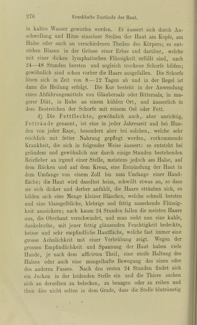 in kaltes Wasser geworfen werden. Kr äussert sich durch An- schwellung und Hitze einzelner Stellen der Haut am Kopie, am Halse oder auch an verschiedenen Theilen des Körpers; es ent- stehen Blasen in der Grösse einer Erbse und darüber, welche mit einer dicken lymphatischen Flüssigkeit erfüllt sind, nach 24—48 Stunden bersten und sogleich trockene Schorfe bilden; gewöhnlich sind schon vorher die Haare ausgefallen. Die Schorfe lösen sich in Zeit von 8 — 12 Tagen ab und in der Regel ist dann die Heilung erfolgt. Die Kur besteht in der Anwendung eines Abführimgsmittels von Glaubersalz oder Bittersalz, in ma- gerer Diät, in Ruhe an einem kühlen Ort, und äusserlich in dem Bestreichen der Schorfe mit reinem Oel oder Fett. d) Die Fettflechte, gewöhnlich auch, aber unrichtig, Fetträude genannt, ist eine in jeder Jahreszeit und bei Hun- den von jeder Race, besonders aber bei solchen, welche sehr reichlich mit fetter Nahrung gepflegt werden, vorkommende Krankheit, die sich in folgender Weise äussert: es entsteht bei gelindem und gewöhnlich nur durch einige Stunden bestehenden Reizfieber an irgend einer Stelle, meistens jedoch am Halse, auf dem Rücken und auf dem Kreuz, eine Entzündung der Haut in dem Umfange von einem Zoll bis zum Umfange einer Hand- fläche; die Haut wird daselbst heiss, schwillt etwas an, so dass sie sich dicker und derber anfühlt, die Haare sträuben sich, es bilden sich eine Menge kleiner Bläschen, welche schnell bersten und eine blassgelbliche, klebrige und fettig aussehende Flüssig- keit aussickern; nach kaum 24 Stunden fallen die meisten Haare aus, die Oberhaut verschwindet, und man sieht nun eine kahle, dunkelrothe, mit jener fettig glänzenden Feuchtigkeit bedeckte, heisse und sehr empfindliche Hautfläche, welche fast immer eine grosse Aehnlichkeit mit einer Verbrühung zeigt. Wegen der grossen Empfindlichkeit und Spannung der Haut haben viele Hunde, je nach dem afficirten Theil, eine steife Haltung des Halses oder auch eine mangelhafte Bewegung des einen oder des anderen Fusses. Nach den ersten 24 Stunden findet sich ein Jucken in der leidenden Stelle ein und die Thiere suchen sich an derselben zu belecken, zu benagen oder zu reiben und thim dies nicht seilen in dem Grade, dass die Stelle blutrünstig