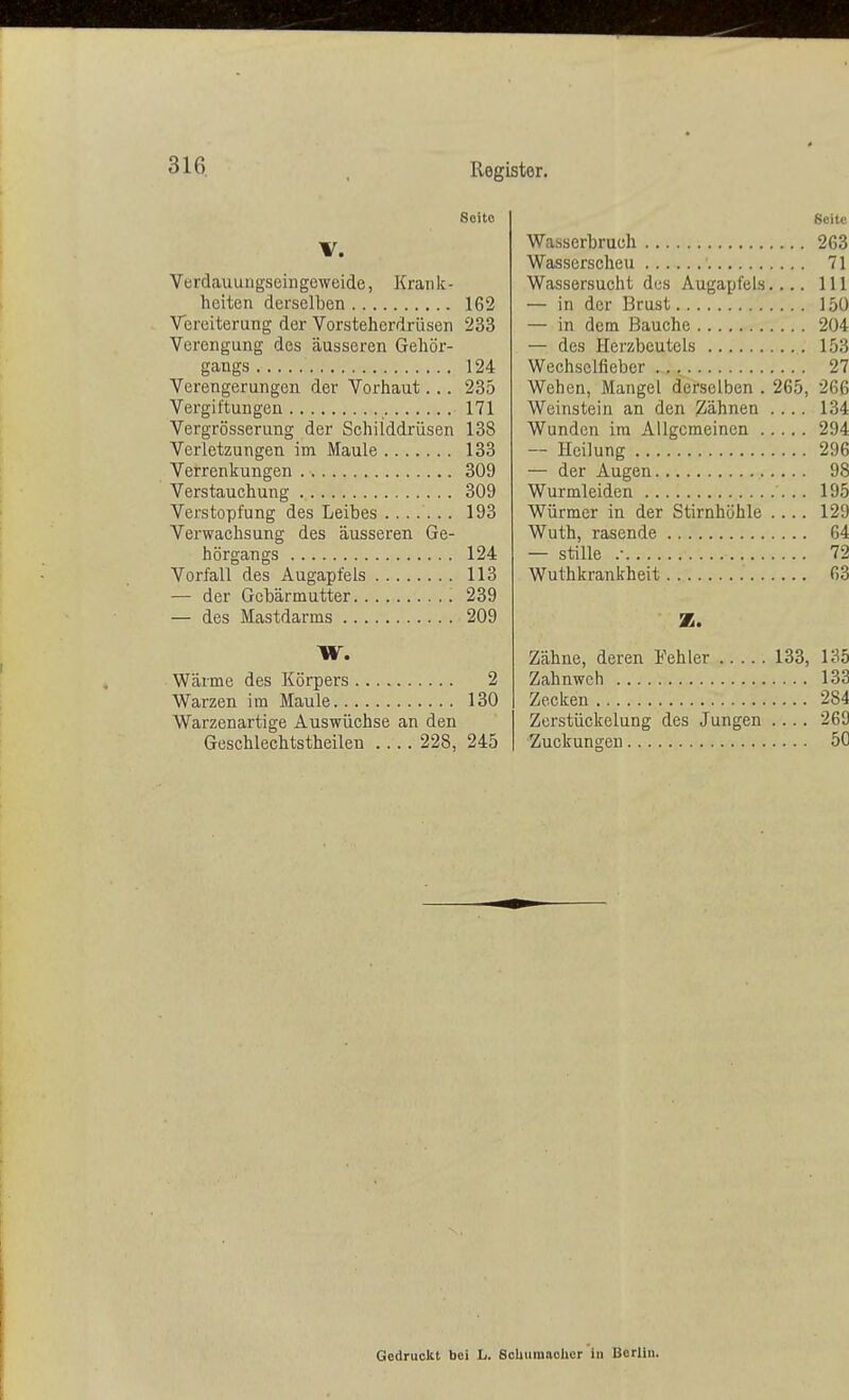 Soitc V. Verdauungsehigeweide, Krank- heiten derselben 162 Vereiterung der Vorsteherdrüsen 233 Verengung des äusseren Gehör- gangs 124 Verengerungen der Vorhaut... 235 Vergiftungen 171 Vergrösserung der Schilddrüsen 138 Verletzungen im Maule 133 Verrenkungen 309 Verstauchung 309 Verstopfung des Leibes ....... 193 Verwachsung des äusseren Ge- hörgangs 124 Vorfall des Augapfels 113 — der Gebärmutter 239 — des Mastdarms 209 W. Wärme des Körpers 2 Warzen im Maule 130 Warzenartige Auswüchse an den Geschlechtstheilen 228, 245 Seite Wasserbruch 263 Wasserscheu 71 Wassersucht des Augapfels.... 111 — in der Brust 150 — in dem Bauche 204 — des Herzbeutels 153 Wechselfieber 27 Wehen, Mangel derselben . 265, 266 Weinstein an den gähnen .... 134 Wunden im Allgemeinen 294 — Heilung 296 — der Augen 98 Wurmleiden 195 Würmer in der Stirnhöhle .... 129 Wuth, rasende 64 — stille .• 72 Wuthkrankheit 63 35. Zähne, deren Fehler 133, 135 Zahnweh 133 Zecken 284 Zerstückelung des Jungen .... 269 Zuckungen 5C Gedruckt bei L. Schumacher in Berlin.