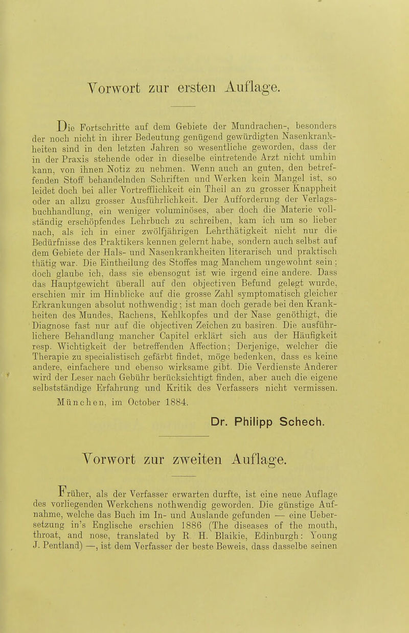 Vorwort zur ersten Auflage. Die Fortschritte auf dem Gebiete der Mundrachen-, besonders der noch nicht in ihrer Bedeutung genügend gewürdigten Nasenkrank- heiten sind in den letzten Jahren so wesentliche geworden, dass der in der Praxis stehende oder in dieselbe eintretende Arzt nicht umhin kann, von ihnen Notiz zu nehmen. Wenn auch an guten, den betref- fenden Stoff behandelnden Schriften und Werken kein Mangel ist, so leidet doch bei aller Vortreffliclikeit ein Theil an zu grosser Knappheit oder an allzu grosser Ausführlichkeit. Der Aufforderung der Verlags- buchhandlung, ein weniger voluminöses, aber doch die Materie voll- ständig erschöpfendes Lehrbuch zu schreiben, kam ich um so lieber nach, als ich in einer zwölfjährigen Lehrthätigkeit nicht nur die Bedürfnisse des Praktikers kennen gelernt habe, sondern auch selbst auf dem Gebiete der Hals- und Nasenkrankheiten literarisch und praktisch thätig war. Die Eintheilung des Stoffes mag Manchem ungewohnt sein ; doch glaube ich, dass sie ebensogut ist wie irgend eine andere. Dass das Hauptgewicht überall auf den objectiven Befund gelegt wurde, erschien mir im Hinblicke auf die grosse Zahl symptomatisch gleicher Erkrankungen absolut nothwendig; ist man doch gerade bei den Krank- heiten des Mundes, Rachens, Kehlkopfes und der Nase genöthigt, die Diagnose fast nur auf die objectiven Zeichen zu basiren. Die ausführ- lichere Behandlang mancher Capitel erklärt sich aus der Häufigkeit resp. Wichtigkeit der betreffenden Affection; Derjenige, welcher die Therapie zu specialistisch gefärbt findet, möge bedenken, dass es keine andere, einfachere und ebenso wirksame gibt. Die Verdienste Anderer wird der Leser nach Gebühr berücksichtigt finden, aber auch die eigene selbstständige Erfahrung und Kritik des Verfassers nicht vermissen. München, im October 1884. Dr. Philipp Schech. Vorwort zur zweiten Auflage. r rüher, als der Verfasser erwarten durfte, ist eine neue Auflage des vorliegenden Werkchens nothwendig geworden. Die günstige Auf- nahme, welche das Buch im In- und Auslande gefunden — eine Ueber- setzung in's Englische erschien 1886 (The diseases of the mouth, throat, and nose, translated by R. H. Blaikie, Edinburgh: Young J. Pentland) —, ist dem Verfasser der beste Beweis, dass dasselbe seinen