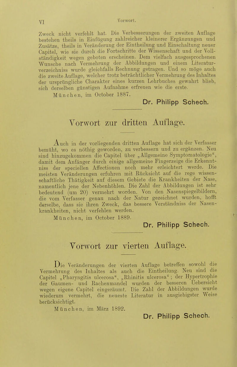 Zweck nicht verfehlt hat. Die Verbesserungen der zweiten Auflage bestehen theils in Einfügung zahlreicher kleinerer Ergänzungen und Zusätze, theils in Veränderung der Eintheilung und Einschaltung neuer Capitel, wie sie durch die Fortschritte der Wissenschaft und der Voll- ständigkeit wegen geboten erscheinen. Dem vielfach ausgesprochenen Wunsche nach Vermehrung der Abbildungen und einem Literatur- verzeichniss wurde gleichfalls Rechnung getragen. Und so möge auch die zweite Auflage, welcher trotz beträchtlicher Vermehrung des Inhaltes der ursprüngliche Charakter eines kurzen Lehrbuches gewahrt blieb, sich derselben günstigen Aufnahme erfreuen wie die erste. München, im October 1887. Dr. Philipp Schech. Vorwort zur dritten Auflage. Auch in der vorliegenden dritten Auflage hat sich der Verfasser bemüht, wo es nöthig geworden, zu verbessern und zu ergänzen. Neu sind hinzugekommen die Capitel über „Allgemeine Symptomatologie, damit dem Anfänger durch einige allgemeine Fingerzeige die Erkennt- niss der speciellen Affectionen noch mehr erleichtert werde. Die meisten Veränderungen erfuhren mit Rücksicht auf die rege wissen- schaftliche Thätigkeit auf diesem Gebiete die Krankheiten der Nase, namentlich jene der Nebenhöhlen. Die Zahl der Abbildungen ist sehr bedeutend (um 20) vermehrt worden. Von den Nasenspiegelbildern, die vom Verfasser genau nach der Natur gezeichnet wurden, hofft derselbe, dass sie ihren Zweck, das bessere Verständniss der Nasen- krankheiten, nicht verfehlen werden. München, im October 1889. Dr. Philipp Schech. Vorwort zur vierten Auflage. Die Veränderungen der vierten Auflage betreffen sowohl die Vermehrung des Inhaltes als auch die Eintheilung. Neu sind die Capitel „Pharyngitis ulcerosa, „Rhinitis ulcerosa ; der Hypertrophie der Gaumen- und Rachenmandel wurden der besseren Uebersicht wegen eigene Capitel eingeräumt. Die Zahl der Abbildungen wurde wiederum vermehrt, die neueste Literatur in ausgiebigster Weise berücksichtigt. München, im März 1892. Dr. Philipp Schech.