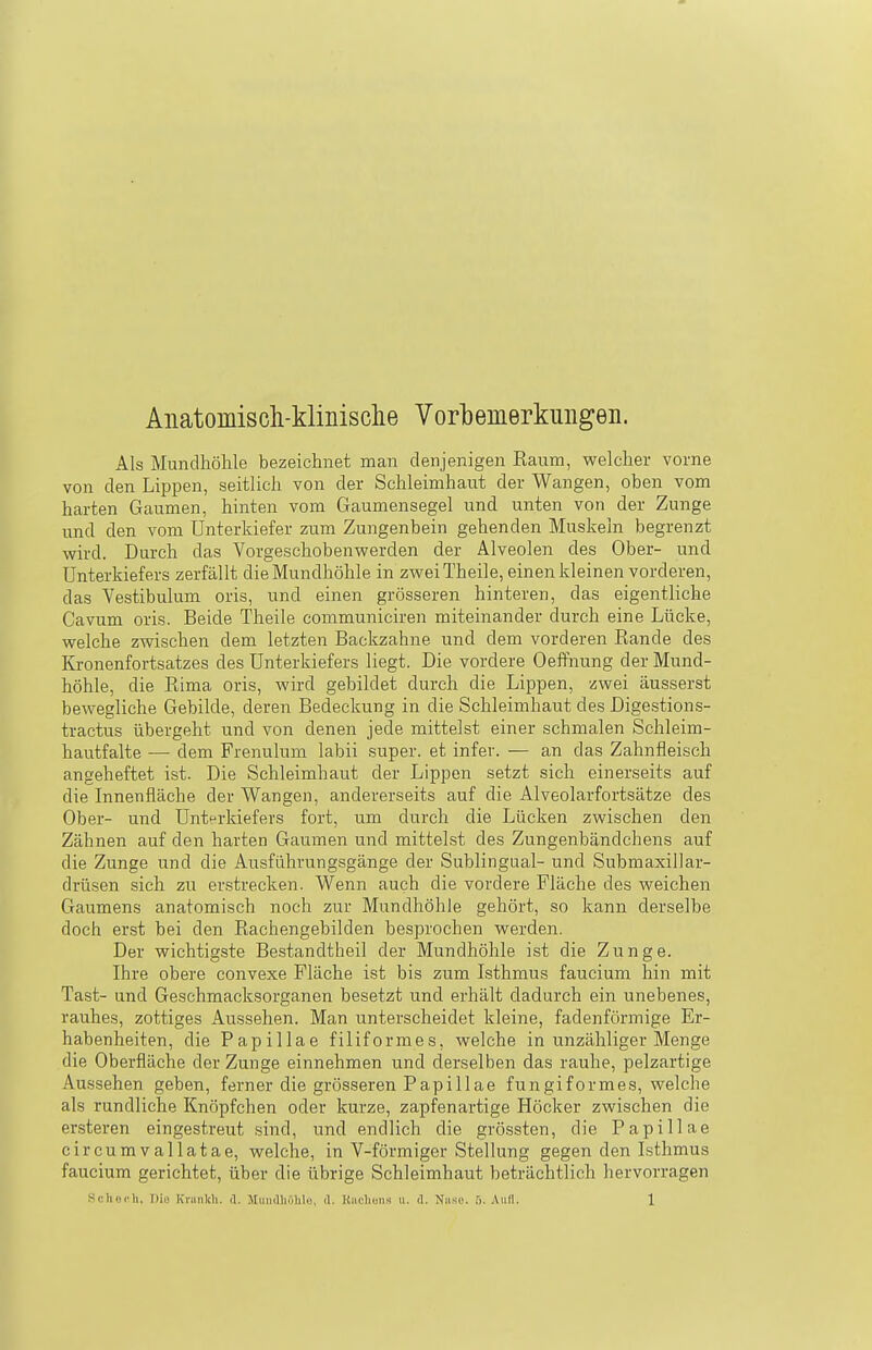 Anatomisdi-klinische Vorbemerkungen. Als Mundhöhle bezeichnet man denjenigen Eaum, welcher vorne von den Lippen, seitlich von der Schleimhaut der Wangen, oben vom harten Gaumen, hinten vom Gaumensegel und unten von der Zunge und den vom Unterkiefer zum Zungenbein gehenden Muskeln begrenzt wird. Durch das Vorgeschobenwerden der Alveolen des Ober- und Unterkiefers zerfällt die Mundhöhle in zweiTheile, einen kleinen vorderen, das Vestibulum oris, und einen grösseren hinteren, das eigentliche Cavum oris. Beide Theile communiciren miteinander durch eine Lücke, welche zwischen dem letzten Backzahne und dem vorderen Rande des Kronenfortsatzes des Unterkiefers liegt. Die vordere Oeftnung der Mund- höhle, die Eima oris, wird gebildet durch die Lippen, zwei äusserst bewegliche Gebilde, deren Bedeckung in die Schleimhaut des Digestions- tractus übergeht und von denen jede mittelst einer schmalen Schleim- hautfalte -— dem Frenulum labii super, et infev. — an das Zahnfleisch angeheftet ist. Die Schleimhaut der Lippen setzt sich einerseits auf die Innenfläche der Wangen, andererseits auf die Alveolarfortsätze des Ober- und Unterkiefers fort, um durch die Lücken zwischen den Zähnen auf den harten Gaumen und mittelst des Zungenbändchens auf die Zunge und die Ausführungsgänge der Sublingual- und Subraaxillar- drüsen sich zu erstrecken. Wenn auch die vordere Fläche des weichen Gaumens anatomisch noch zur Mundhöhle gehört, so kann derselbe doch erst bei den Rachengebilden besprochen werden. Der wichtigste Bestandtheil der Mundhöhle ist die Zunge. Ihre obere convexe Fläche ist bis zum Isthmus faucium hin mit Tast- und Geschmacksorganen besetzt und erhält dadurch ein unebenes, rauhes, zottiges Aussehen. Man unterscheidet kleine, fadenförmige Er- habenheiten, die Papillae filiformes, welche in unzähliger Menge die Oberfläche der Zunge einnehmen und derselben das rauhe, pelzartige Aussehen geben, ferner die grösseren Papillae fungiformes, welche als rundliche Knöpfchen oder kurze, zapfenartige Höcker zwischen die ersteren eingestreut sind, und endlich die grössten, die Papillae circumvallatae, welche, in V-förmiger Stellung gegen den Isthmus faucium gerichtet, über die übrige Schleimhaut beträchtlich hervorragen