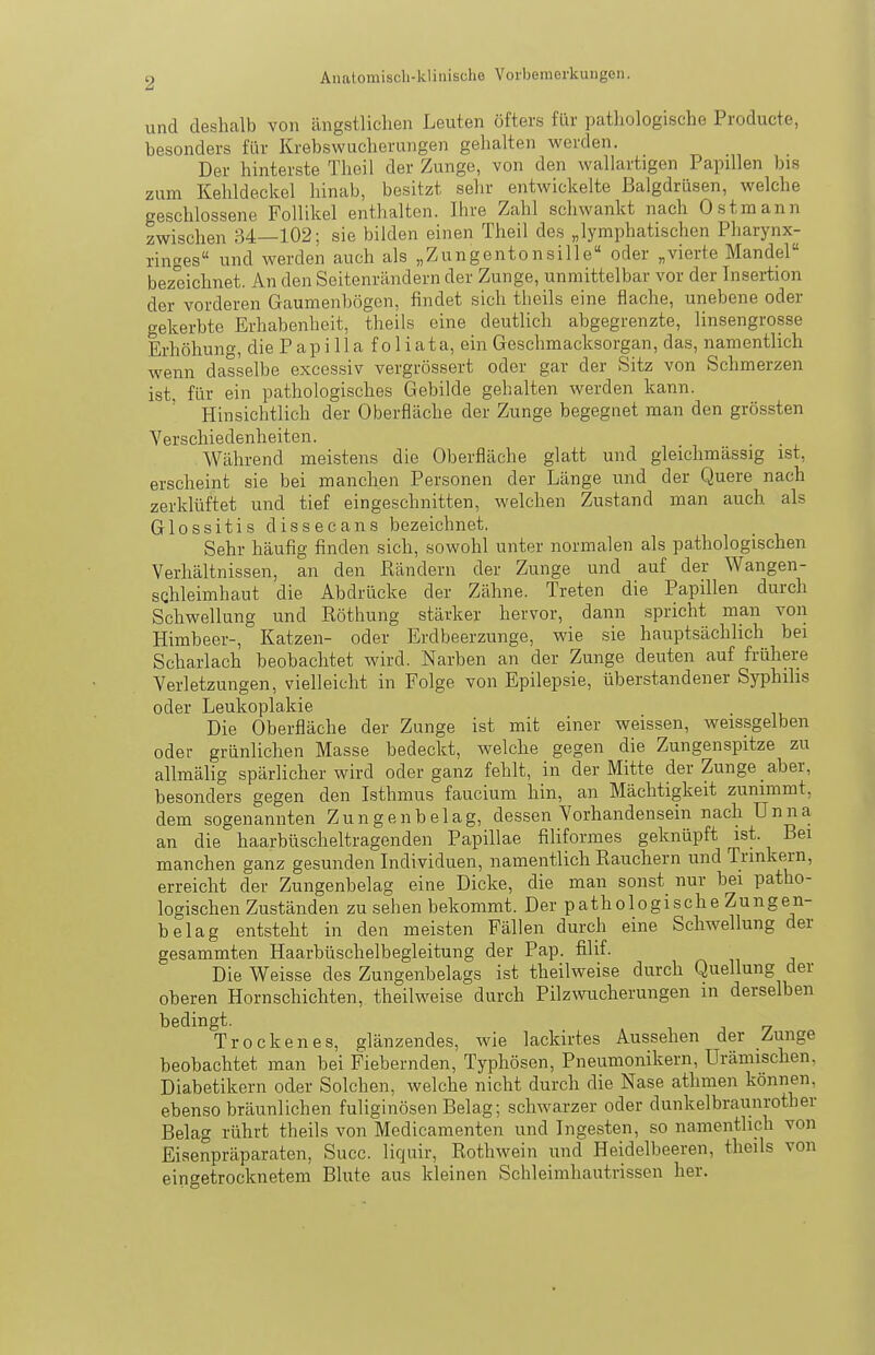 und deshalb von ängstlichen Leuten öfters für pathologische Producte, besonders für Krebswucherungen gehalten werden. Der hinterste Theil der Zunge, von den wallartigen Papillen bis zum Kehldeckel hinab, besitzt sehr entwickelte Balgdrüsen, welche geschlossene Follikel enthalten. Ihre Zahl schwankt nach Ostmann zwischen 34—102; sie bilden einen Theil des „lymphatischen Pharynx- ringes und werden auch als „Zungentonsille oder „vierte Mandel bezeichnet. An den Seitenrändern der Zunge, unmittelbar vor der Insertion der vorderen Gaumenbögen, findet sich theils eine flache, unebene oder gekerbte Erhabenheit, theils eine deutlich abgegrenzte, linsengrosse Erhöhung, die P ap i 11 a f o 1 iata, ein Geschmacksorgan, das, namentlich wenn dasselbe excossiv vergrössert oder gar der Sitz von Schmerzen ist. für ein pathologisches Gebilde gehalten werden kann. Hinsichtlich der Oberfläche der Zunge begegnet man den grössten Verschiedenheiten. Während meistens die Oberfläche glatt und gleichmässig ist, erscheint sie bei manchen Personen der Länge und der Quere nach zerklüftet und tief eingeschnitten, welchen Zustand man auch als Glossitis dissecans bezeichnet. Sehr häufig finden sich, sowohl unter normalen als pathologischen Verhältnissen, an den Rändern der Zunge und auf der Wangen- sQhleimhaut die Abdrücke der Zähne. Treten die Papillen durch Schwellung und Röthung stärker hervor, dann spricht man von Himbeer-, Katzen- oder Erdbeerzunge, wie sie hauptsächlich bei Scharlach beobachtet wird. Narben an der Zunge deuten auf frühere Verletzungen, vielleicht in Folge von Epilepsie, überstandener Syphilis oder Leukoplakie Die Oberfläche der Zunge ist mit einer weissen, weissgelben oder grünlichen Masse bedeckt, welche gegen die Zungenspitze zu allmälig spärlicher wird oder ganz fehlt, in der Mitte der Zunge aber, besonders gegen den Isthmus faucium hin, an Mächtigkeit zunimmt, dem sogenannten Zungenbelag, dessen Vorhandensein nach Unna an die haarbüscheltragenden Papillae filiformes geknüpft ist. Bei manchen ganz gesunden Individuen, namentlich Rauchern und Trinkern, erreicht der Zungenbelag eine Dicke, die man sonst nur bei patho- logischen Zuständen zu sehen bekommt. Der pathologische Zungen- belag entsteht in den meisten Fällen durch eine Schwellung der gesammten Haarbüschelbegleitung der Pap. filif. Die Weisse des Zungenbelags ist theilweise durch Quellung der oberen Hornschichten, theilweise durch Pilzwucherungen in derselben bedingt. Trockenes, glänzendes, wie lackirtes Aussehen der Zunge beobachtet man bei Fiebernden, Typhösen, Pneumonikern, Urämischen. Diabetikern oder Solchen, welche nicht durch die Nase athmen können, ebenso bräunlichen fuliginösen Belag; schwarzer oder dunkelbraunrother Belag rührt theils von Medicamenten und Ingesten, so namentlich von Eisenpräparaten, Succ. liquir, Rothwein und Heidelbeeren, theils von eingetrocknetem Blute aus kleinen Schleimhautrissen her.