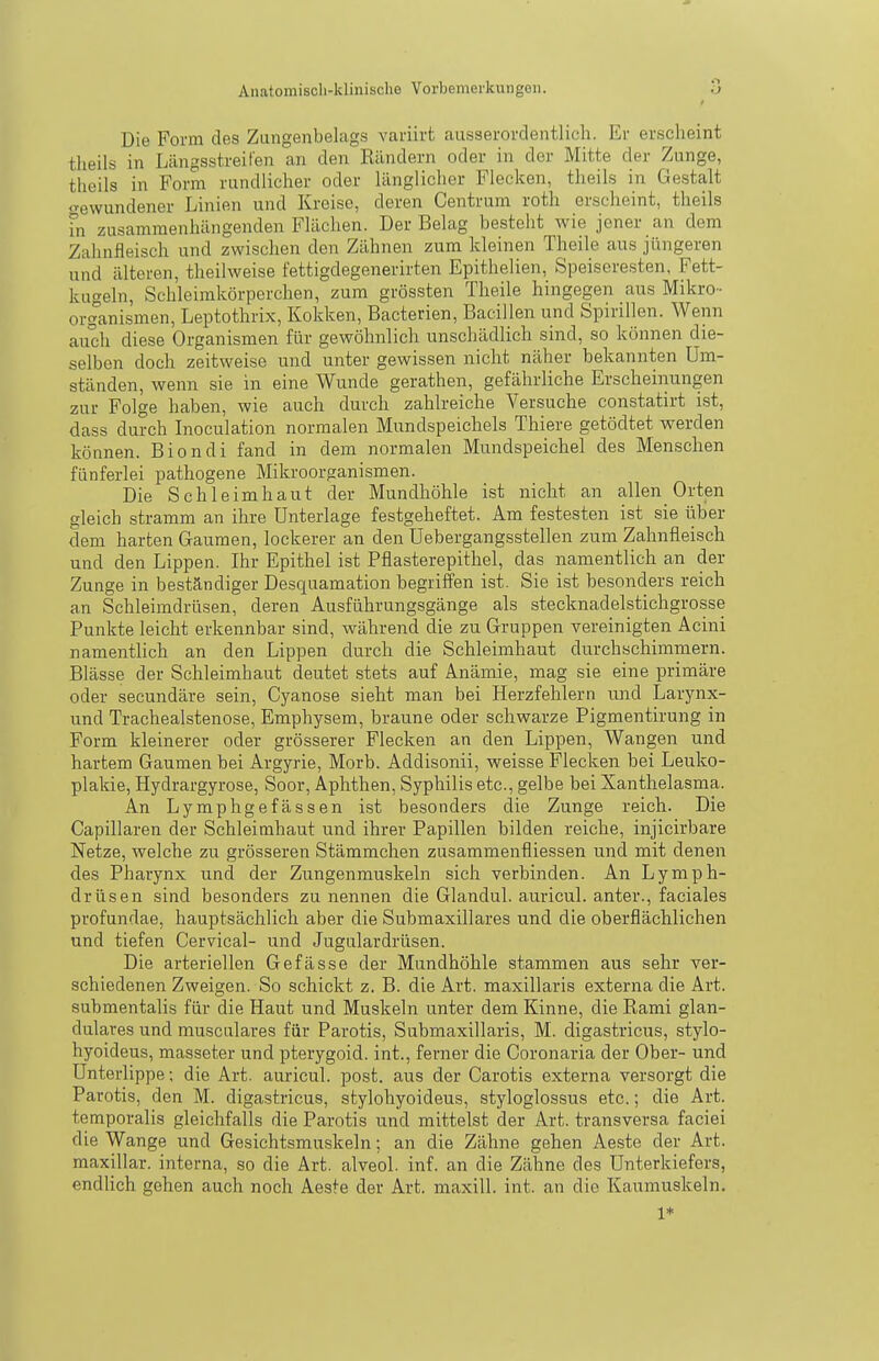 Die Form des Zungenbelags varüvt ausserordentlich. Er erscheint tlieils in Längsstreifen an den Rändern oder in der Mitte der Zunge, theils in Form rundlicher oder länglicher Flecken, theils in Gestalt «^•ewundener Linien und Kreise, deren Centrum roth erscheint, theils fn zusammenhängenden Flächen. Der Belag besteht wie jener an dem Zahnfleisch und zwischen den Zähnen zum kleinen Theile aus jüngeren und älteren, theilweise fettigdegenerirten Epithelien, Speiseresten, Fett- kugeln, Schleimkörperchen, zum grössten Theile hingegen aus Mikro- organismen, Leptothrix, Kokken, Bacterien, Bacillen und Spirillen. Wenn auch diese Organismen für gewöhnlich unschädlich sind, so können die- selben doch zeitweise und unter gewissen nicht näher bekannten Um- ständen, wenn sie in eine Wunde gerathen, gefährliche Erscheinungen zur Folge haben, wie auch durch zahlreiche Versuche constatirt ist, dass durch Inoculation normalen Mundspeichels Thiere getödtet werden können. Biondi fand in dem normalen Mundspeichel des Menschen fünferlei pathogene Mikroorganismen. Die Schleimhaut der Mundhöhle ist nicht an allen Orten gleich stramm an ihre Unterlage festgeheftet. Am festesten ist sie über dem harten Gaumen, lockerer an den Uebergangsstellen zum Zahnfleisch und den Lippen. Ihr Epithel ist Pflasterepithel, das namentlich an der Zunge in beständiger Desquamation begriffen ist. Sie ist besonders reich an Schleimdrüsen, deren Ausführungsgänge als stecknadelstichgrosse Punkte leicht erkennbar sind, während die zu Gruppen vereinigten Acini namentlich an den Lippen durch die Schleimhaut durchschimmern. Blässe der Schleimbaut deutet stets auf Anämie, mag sie eine primäre oder secundäre sein, Cyanose sieht man bei Herzfehlern und Larynx- und Trachealstenose, Emphysem, braune oder schwarze Pigmentirung in Form kleinerer oder grösserer Flecken an den Lippen, Wangen und hartem Gaumen bei Argyrie, Morb. Addisonii, weisse Flecken bei Leuko- plakie, Hydrargyrose, Soor, Aphthen, Syphilis etc., gelbe bei Xanthelasma. An Lymphgefässen ist besonders die Zunge reich. Die Capillaren der Schleimhaut und ihrer Papillen bilden reiche, injicirbare Netze, welche zu grösseren Stämmchen zusammenfliessen und mit denen des Pharynx und der Zungenmuskeln sich verbinden. An Lymph- drüsen sind besonders zu nennen die Glandul. auricul. anter., faciales profundae, hauptsächlich aber die Submaxillares und die oberflächlichen und tiefen Cervical- und Jugulardrüsen. Die arteriellen Gefässe der Mundhöhle stammen aus sehr ver- schiedenen Zweigen. So schickt z. B. die Art. maxillaris externa die Art. submentalis für die Haut und Muskeln unter dem Kinne, die Rami glan- duläres und musculares für Parotis, Submaxillaris, M. digastricus, stylo- hyoideus, masseter und pterygoid. int., ferner die Coronaria der Ober- und Unterlippe; die Art. auricul. post. aus der Carotis externa versorgt die Parotis, den M. digastricus, stylohyoideus, styloglossus etc.; die Art. temporalis gleichfalls die Parotis und mittelst der Art. transversa faciei die Wange und Gesichtsmuskeln; an die Zähne gehen Aeste der Art. maxillar. interna, so die Art. alveol. inf. an die Zähne des Unterkiefers, endlich gehen auch noch Aeste der Art. maxill. int. an die Kaumuskeln. 1*